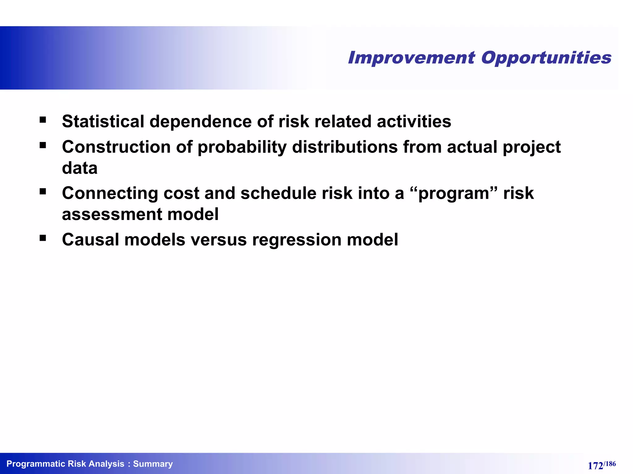 Programmatic Risk Analysis 172/186
Improvement Opportunities
§ Statistical dependence of risk related activities
§ Construction of probability distributions from actual project
data
§ Connecting cost and schedule risk into a “program” risk
assessment model
§ Causal models versus regression model
: Summary
 
