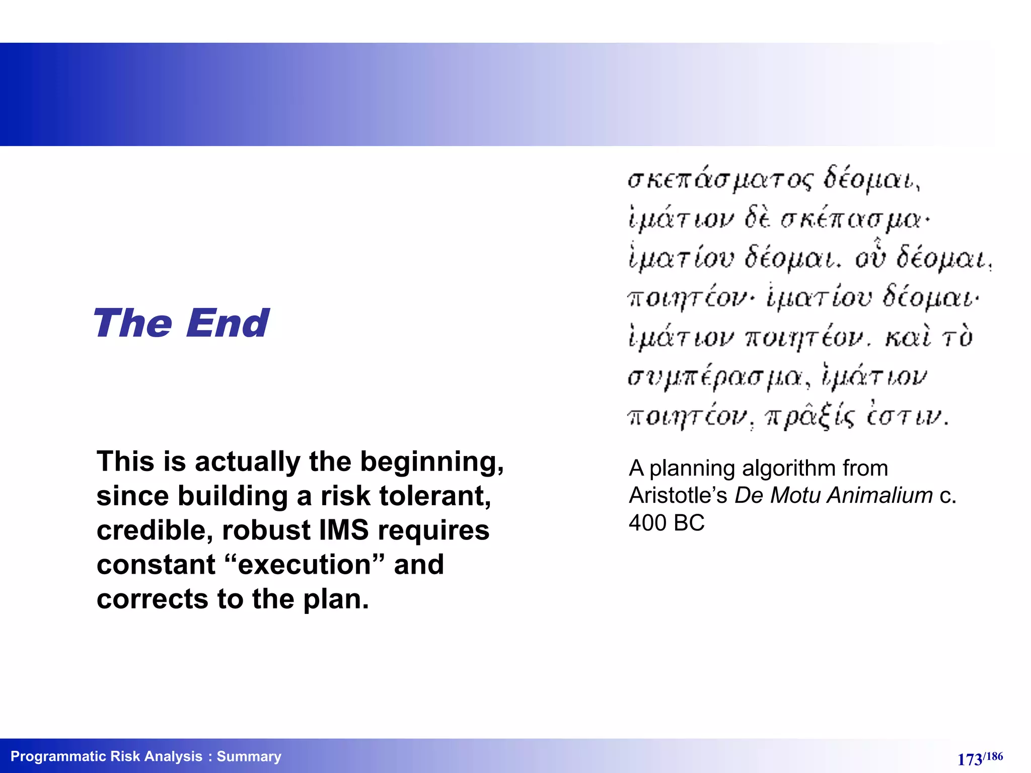 Programmatic Risk Analysis 173/186
The End
This is actually the beginning,
since building a risk tolerant,
credible, robust IMS requires
constant “execution” and
corrects to the plan.
A planning algorithm from
Aristotle’s De Motu Animalium c.
400 BC
: Summary
 
