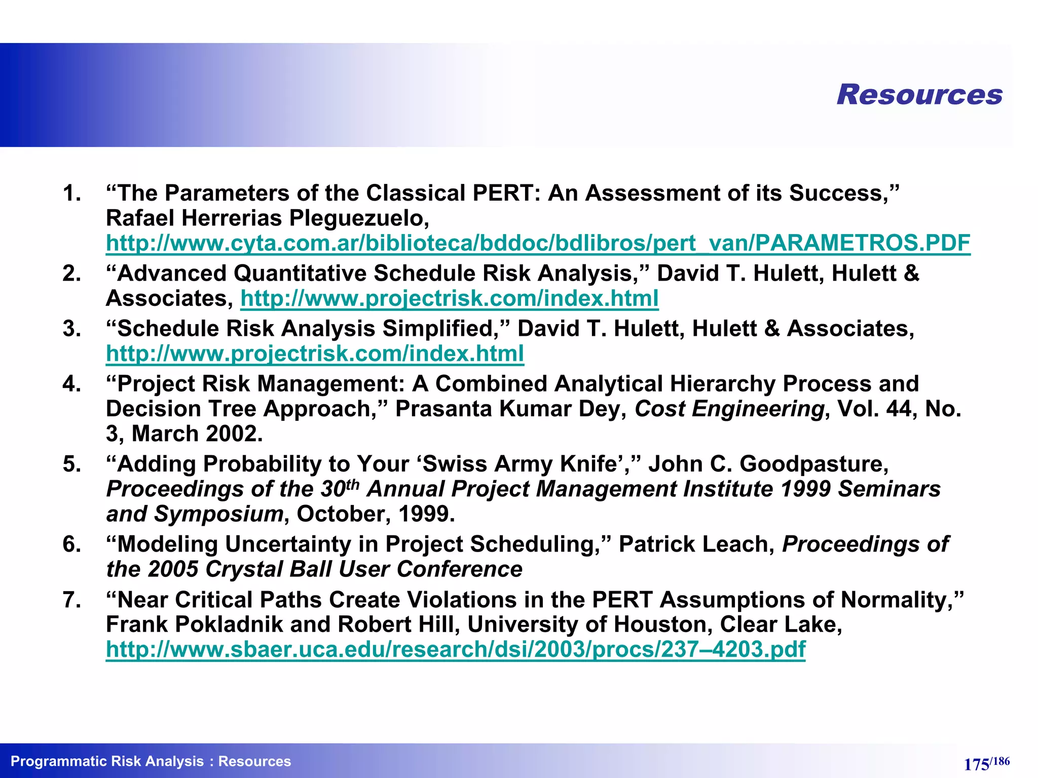 Programmatic Risk Analysis 175/186
Resources
1. “The Parameters of the Classical PERT: An Assessment of its Success,”
Rafael Herrerias Pleguezuelo,
http://www.cyta.com.ar/biblioteca/bddoc/bdlibros/pert_van/PARAMETROS.PDF
2. “Advanced Quantitative Schedule Risk Analysis,” David T. Hulett, Hulett &
Associates, http://www.projectrisk.com/index.html
3. “Schedule Risk Analysis Simplified,” David T. Hulett, Hulett & Associates,
http://www.projectrisk.com/index.html
4. “Project Risk Management: A Combined Analytical Hierarchy Process and
Decision Tree Approach,” Prasanta Kumar Dey, Cost Engineering, Vol. 44, No.
3, March 2002.
5. “Adding Probability to Your ‘Swiss Army Knife’,” John C. Goodpasture,
Proceedings of the 30th Annual Project Management Institute 1999 Seminars
and Symposium, October, 1999.
6. “Modeling Uncertainty in Project Scheduling,” Patrick Leach, Proceedings of
the 2005 Crystal Ball User Conference
7. “Near Critical Paths Create Violations in the PERT Assumptions of Normality,”
Frank Pokladnik and Robert Hill, University of Houston, Clear Lake,
http://www.sbaer.uca.edu/research/dsi/2003/procs/237–4203.pdf
: Resources
 