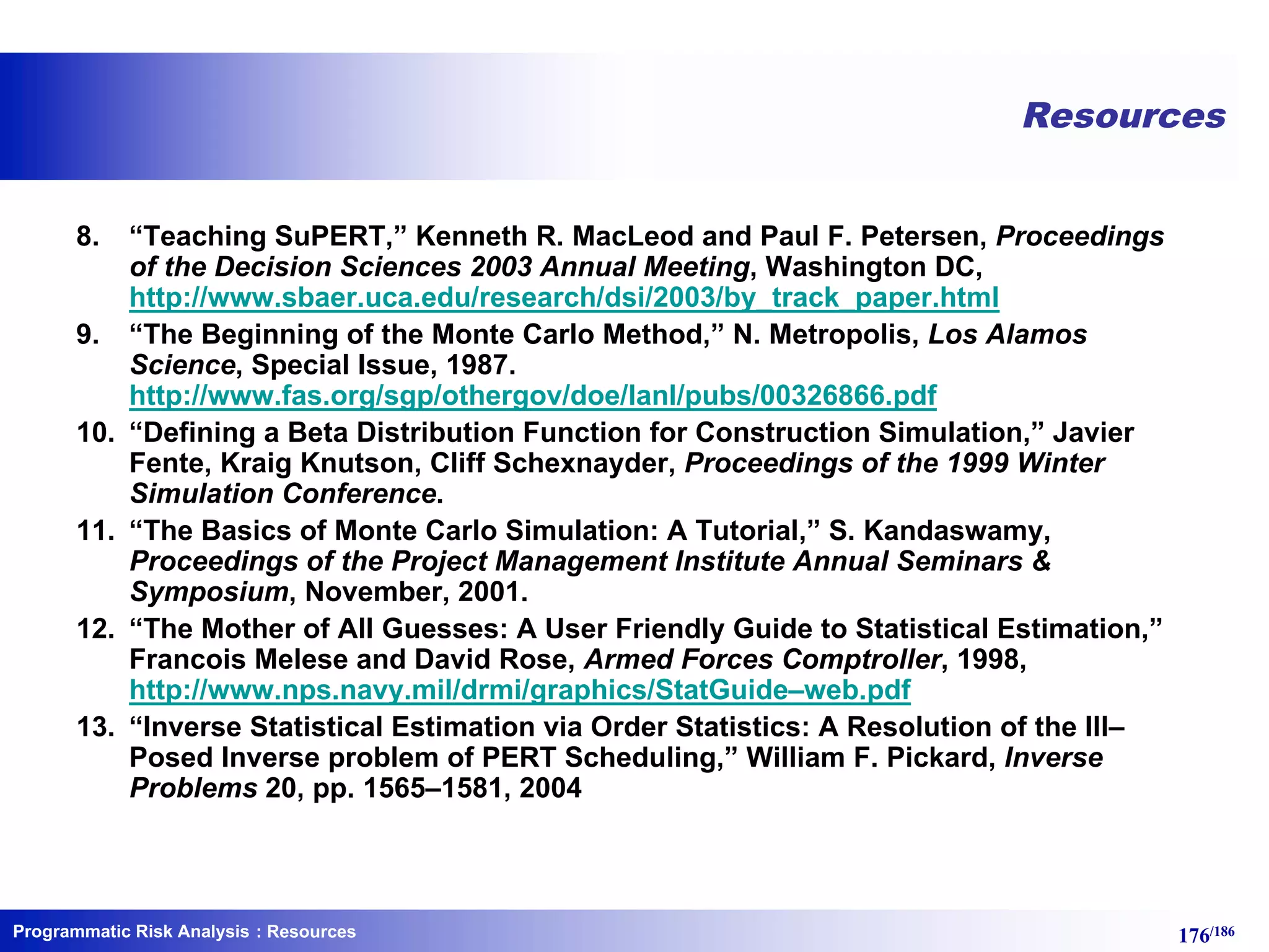 Programmatic Risk Analysis 176/186
Resources
8. “Teaching SuPERT,” Kenneth R. MacLeod and Paul F. Petersen, Proceedings
of the Decision Sciences 2003 Annual Meeting, Washington DC,
http://www.sbaer.uca.edu/research/dsi/2003/by_track_paper.html
9. “The Beginning of the Monte Carlo Method,” N. Metropolis, Los Alamos
Science, Special Issue, 1987.
http://www.fas.org/sgp/othergov/doe/lanl/pubs/00326866.pdf
10. “Defining a Beta Distribution Function for Construction Simulation,” Javier
Fente, Kraig Knutson, Cliff Schexnayder, Proceedings of the 1999 Winter
Simulation Conference.
11. “The Basics of Monte Carlo Simulation: A Tutorial,” S. Kandaswamy,
Proceedings of the Project Management Institute Annual Seminars &
Symposium, November, 2001.
12. “The Mother of All Guesses: A User Friendly Guide to Statistical Estimation,”
Francois Melese and David Rose, Armed Forces Comptroller, 1998,
http://www.nps.navy.mil/drmi/graphics/StatGuide–web.pdf
13. “Inverse Statistical Estimation via Order Statistics: A Resolution of the Ill–
Posed Inverse problem of PERT Scheduling,” William F. Pickard, Inverse
Problems 20, pp. 1565–1581, 2004
: Resources
 