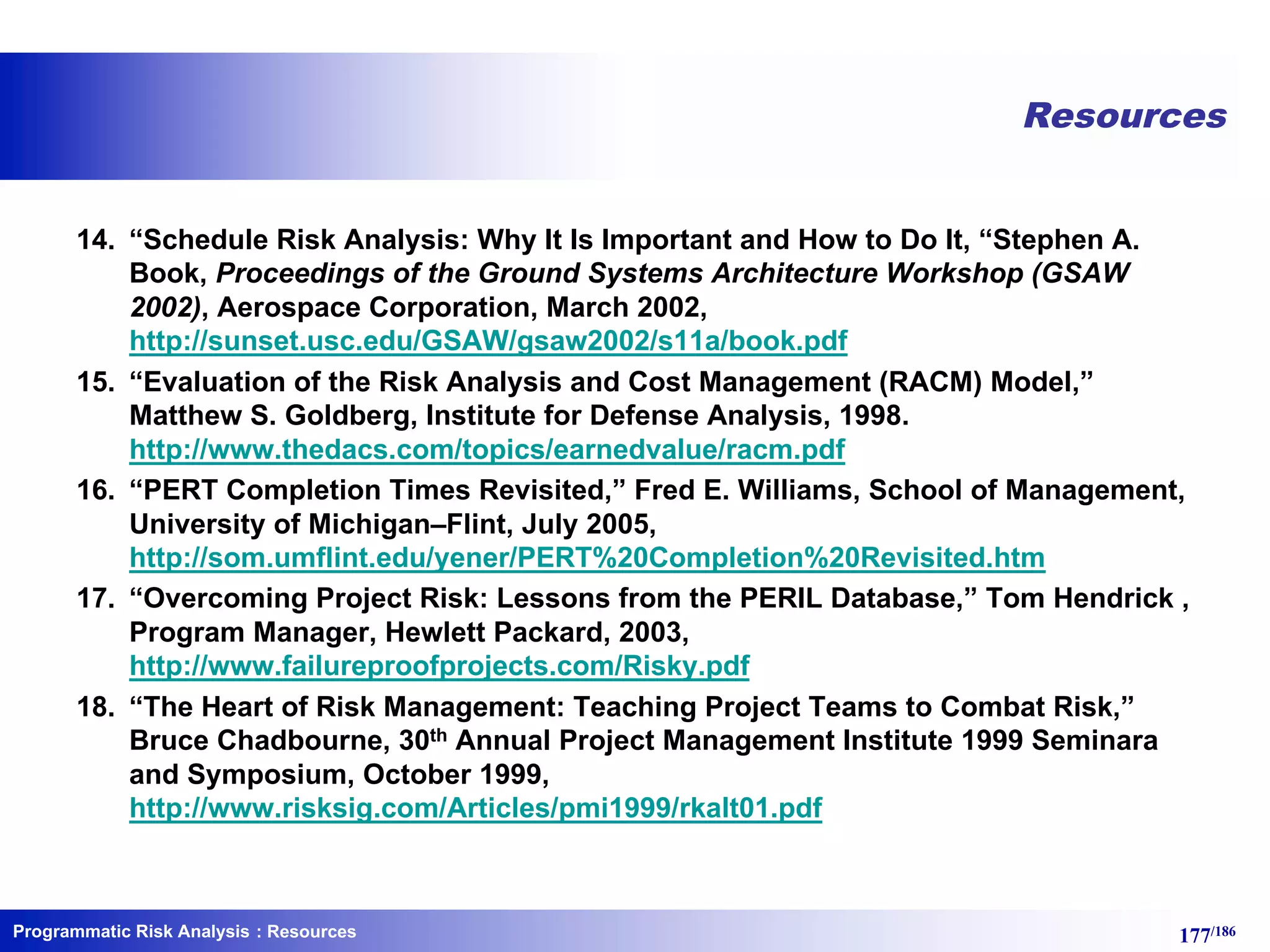 Programmatic Risk Analysis 177/186
Resources
14. “Schedule Risk Analysis: Why It Is Important and How to Do It, “Stephen A.
Book, Proceedings of the Ground Systems Architecture Workshop (GSAW
2002), Aerospace Corporation, March 2002,
http://sunset.usc.edu/GSAW/gsaw2002/s11a/book.pdf
15. “Evaluation of the Risk Analysis and Cost Management (RACM) Model,”
Matthew S. Goldberg, Institute for Defense Analysis, 1998.
http://www.thedacs.com/topics/earnedvalue/racm.pdf
16. “PERT Completion Times Revisited,” Fred E. Williams, School of Management,
University of Michigan–Flint, July 2005,
http://som.umflint.edu/yener/PERT%20Completion%20Revisited.htm
17. “Overcoming Project Risk: Lessons from the PERIL Database,” Tom Hendrick ,
Program Manager, Hewlett Packard, 2003,
http://www.failureproofprojects.com/Risky.pdf
18. “The Heart of Risk Management: Teaching Project Teams to Combat Risk,”
Bruce Chadbourne, 30th Annual Project Management Institute 1999 Seminara
and Symposium, October 1999,
http://www.risksig.com/Articles/pmi1999/rkalt01.pdf
: Resources
 