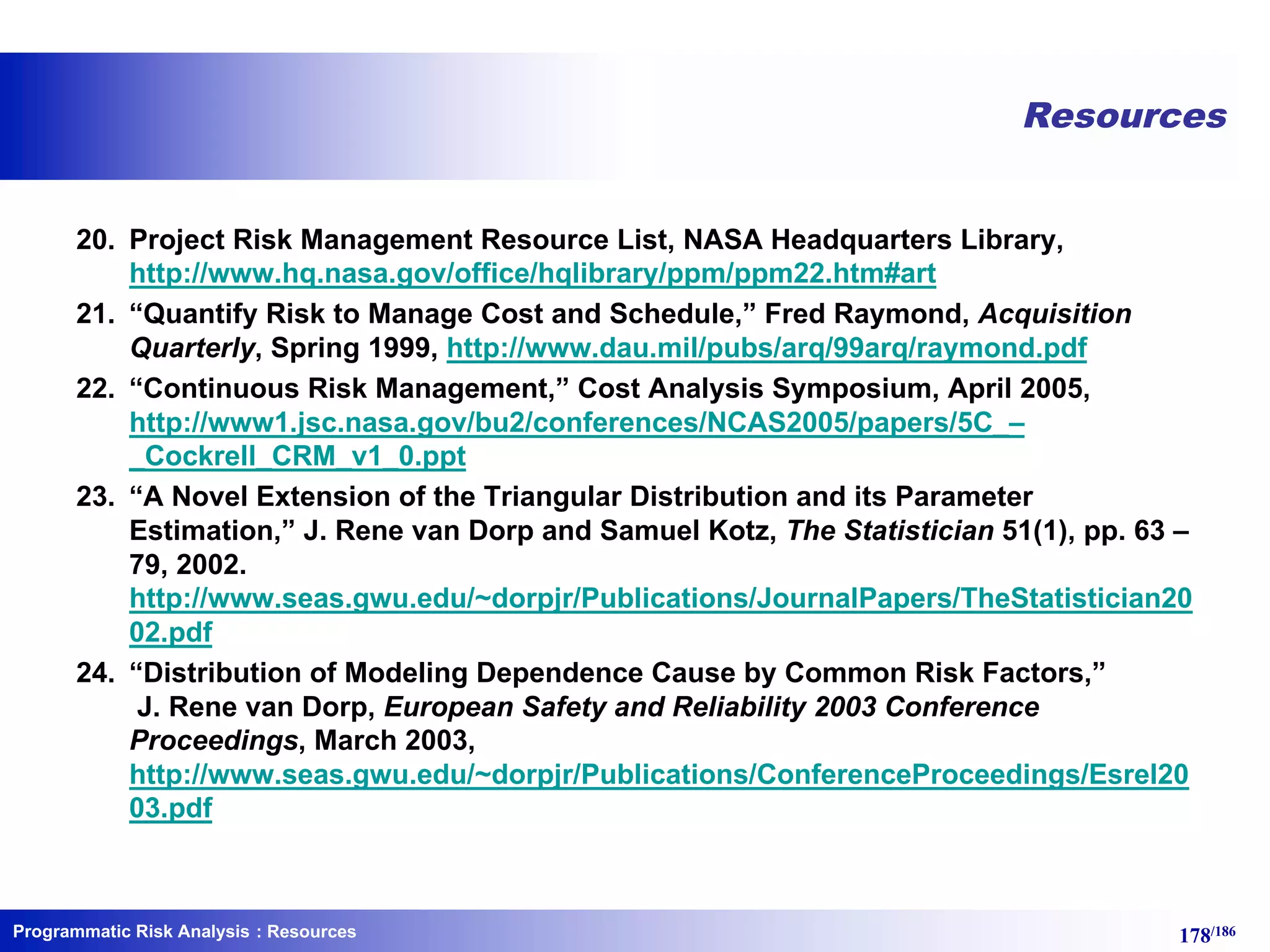 Programmatic Risk Analysis 178/186
20. Project Risk Management Resource List, NASA Headquarters Library,
http://www.hq.nasa.gov/office/hqlibrary/ppm/ppm22.htm#art
21. “Quantify Risk to Manage Cost and Schedule,” Fred Raymond, Acquisition
Quarterly, Spring 1999, http://www.dau.mil/pubs/arq/99arq/raymond.pdf
22. “Continuous Risk Management,” Cost Analysis Symposium, April 2005,
http://www1.jsc.nasa.gov/bu2/conferences/NCAS2005/papers/5C_–
_Cockrell_CRM_v1_0.ppt
23. “A Novel Extension of the Triangular Distribution and its Parameter
Estimation,” J. Rene van Dorp and Samuel Kotz, The Statistician 51(1), pp. 63 –
79, 2002.
http://www.seas.gwu.edu/~dorpjr/Publications/JournalPapers/TheStatistician20
02.pdf
24. “Distribution of Modeling Dependence Cause by Common Risk Factors,”
J. Rene van Dorp, European Safety and Reliability 2003 Conference
Proceedings, March 2003,
http://www.seas.gwu.edu/~dorpjr/Publications/ConferenceProceedings/Esrel20
03.pdf
Resources
: Resources
 