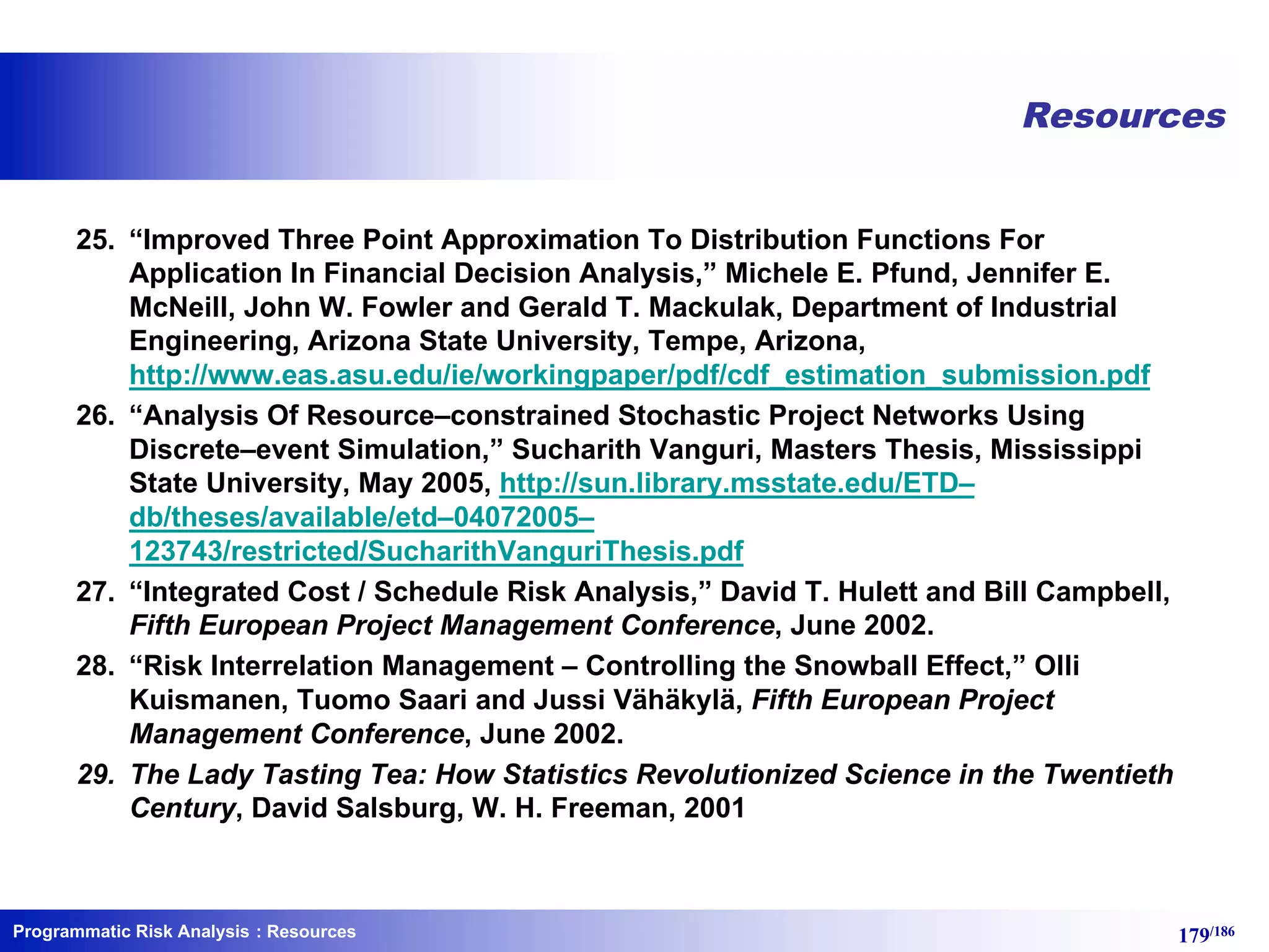 Programmatic Risk Analysis 179/186
Resources
25. “Improved Three Point Approximation To Distribution Functions For
Application In Financial Decision Analysis,” Michele E. Pfund, Jennifer E.
McNeill, John W. Fowler and Gerald T. Mackulak, Department of Industrial
Engineering, Arizona State University, Tempe, Arizona,
http://www.eas.asu.edu/ie/workingpaper/pdf/cdf_estimation_submission.pdf
26. “Analysis Of Resource–constrained Stochastic Project Networks Using
Discrete–event Simulation,” Sucharith Vanguri, Masters Thesis, Mississippi
State University, May 2005, http://sun.library.msstate.edu/ETD–
db/theses/available/etd–04072005–
123743/restricted/SucharithVanguriThesis.pdf
27. “Integrated Cost / Schedule Risk Analysis,” David T. Hulett and Bill Campbell,
Fifth European Project Management Conference, June 2002.
28. “Risk Interrelation Management – Controlling the Snowball Effect,” Olli
Kuismanen, Tuomo Saari and Jussi Vähäkylä, Fifth European Project
Management Conference, June 2002.
29. The Lady Tasting Tea: How Statistics Revolutionized Science in the Twentieth
Century, David Salsburg, W. H. Freeman, 2001
: Resources
 