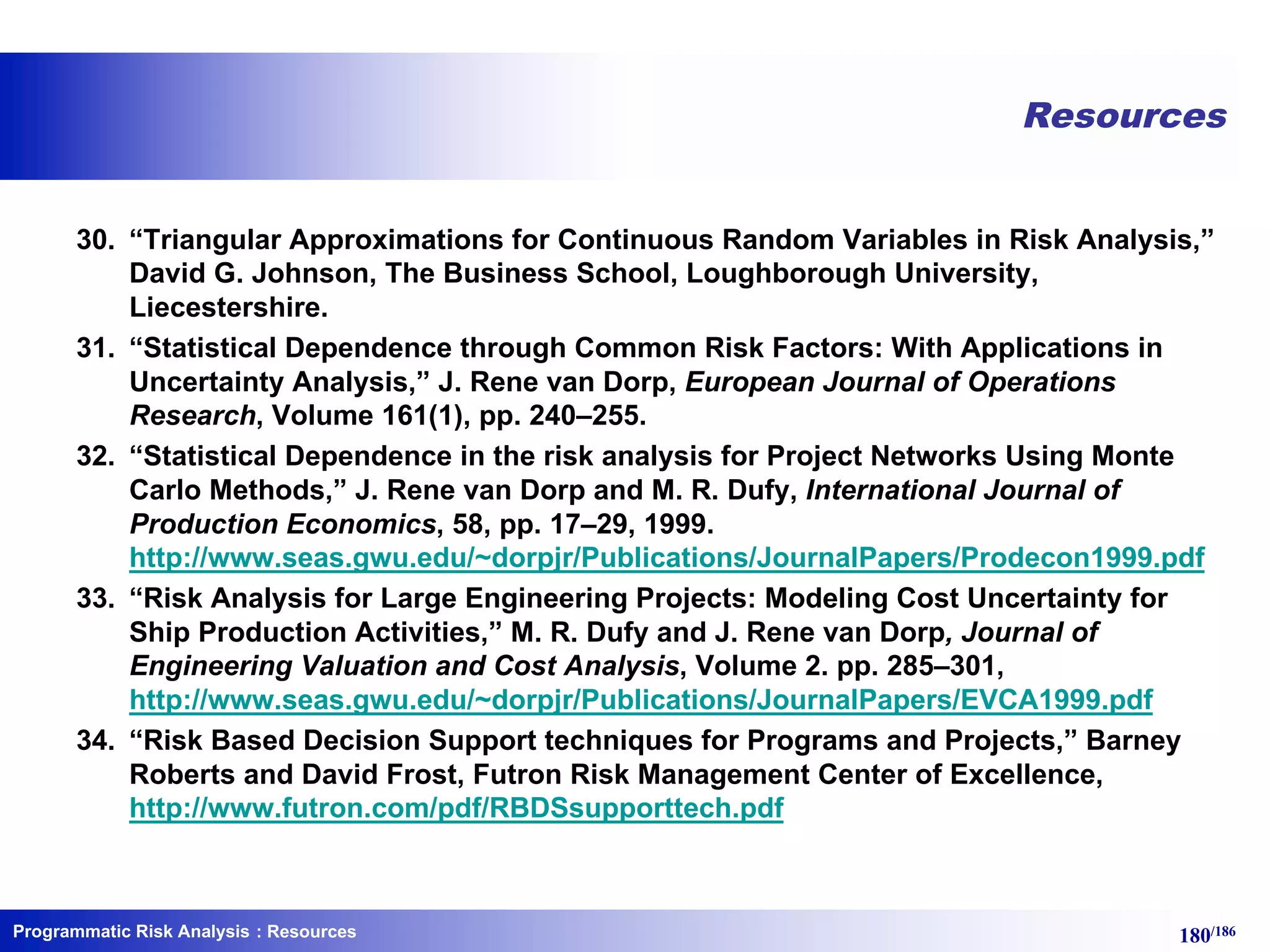 Programmatic Risk Analysis 180/186
Resources
30. “Triangular Approximations for Continuous Random Variables in Risk Analysis,”
David G. Johnson, The Business School, Loughborough University,
Liecestershire.
31. “Statistical Dependence through Common Risk Factors: With Applications in
Uncertainty Analysis,” J. Rene van Dorp, European Journal of Operations
Research, Volume 161(1), pp. 240–255.
32. “Statistical Dependence in the risk analysis for Project Networks Using Monte
Carlo Methods,” J. Rene van Dorp and M. R. Dufy, International Journal of
Production Economics, 58, pp. 17–29, 1999.
http://www.seas.gwu.edu/~dorpjr/Publications/JournalPapers/Prodecon1999.pdf
33. “Risk Analysis for Large Engineering Projects: Modeling Cost Uncertainty for
Ship Production Activities,” M. R. Dufy and J. Rene van Dorp, Journal of
Engineering Valuation and Cost Analysis, Volume 2. pp. 285–301,
http://www.seas.gwu.edu/~dorpjr/Publications/JournalPapers/EVCA1999.pdf
34. “Risk Based Decision Support techniques for Programs and Projects,” Barney
Roberts and David Frost, Futron Risk Management Center of Excellence,
http://www.futron.com/pdf/RBDSsupporttech.pdf
: Resources
 