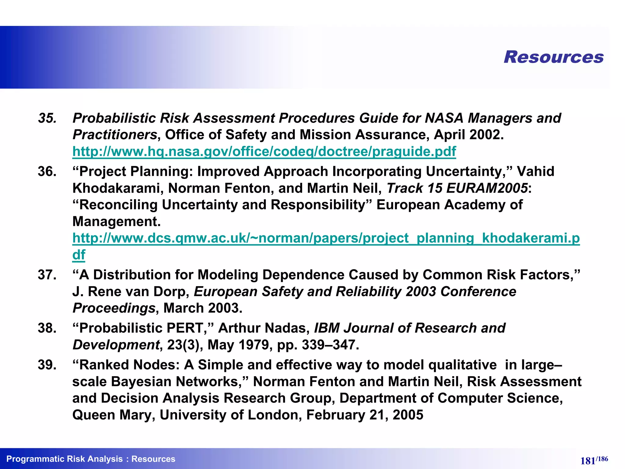 Programmatic Risk Analysis 181/186
Resources
35. Probabilistic Risk Assessment Procedures Guide for NASA Managers and
Practitioners, Office of Safety and Mission Assurance, April 2002.
http://www.hq.nasa.gov/office/codeq/doctree/praguide.pdf
36. “Project Planning: Improved Approach Incorporating Uncertainty,” Vahid
Khodakarami, Norman Fenton, and Martin Neil, Track 15 EURAM2005:
“Reconciling Uncertainty and Responsibility” European Academy of
Management.
http://www.dcs.qmw.ac.uk/~norman/papers/project_planning_khodakerami.p
df
37. “A Distribution for Modeling Dependence Caused by Common Risk Factors,”
J. Rene van Dorp, European Safety and Reliability 2003 Conference
Proceedings, March 2003.
38. “Probabilistic PERT,” Arthur Nadas, IBM Journal of Research and
Development, 23(3), May 1979, pp. 339–347.
39. “Ranked Nodes: A Simple and effective way to model qualitative in large–
scale Bayesian Networks,” Norman Fenton and Martin Neil, Risk Assessment
and Decision Analysis Research Group, Department of Computer Science,
Queen Mary, University of London, February 21, 2005
: Resources
 