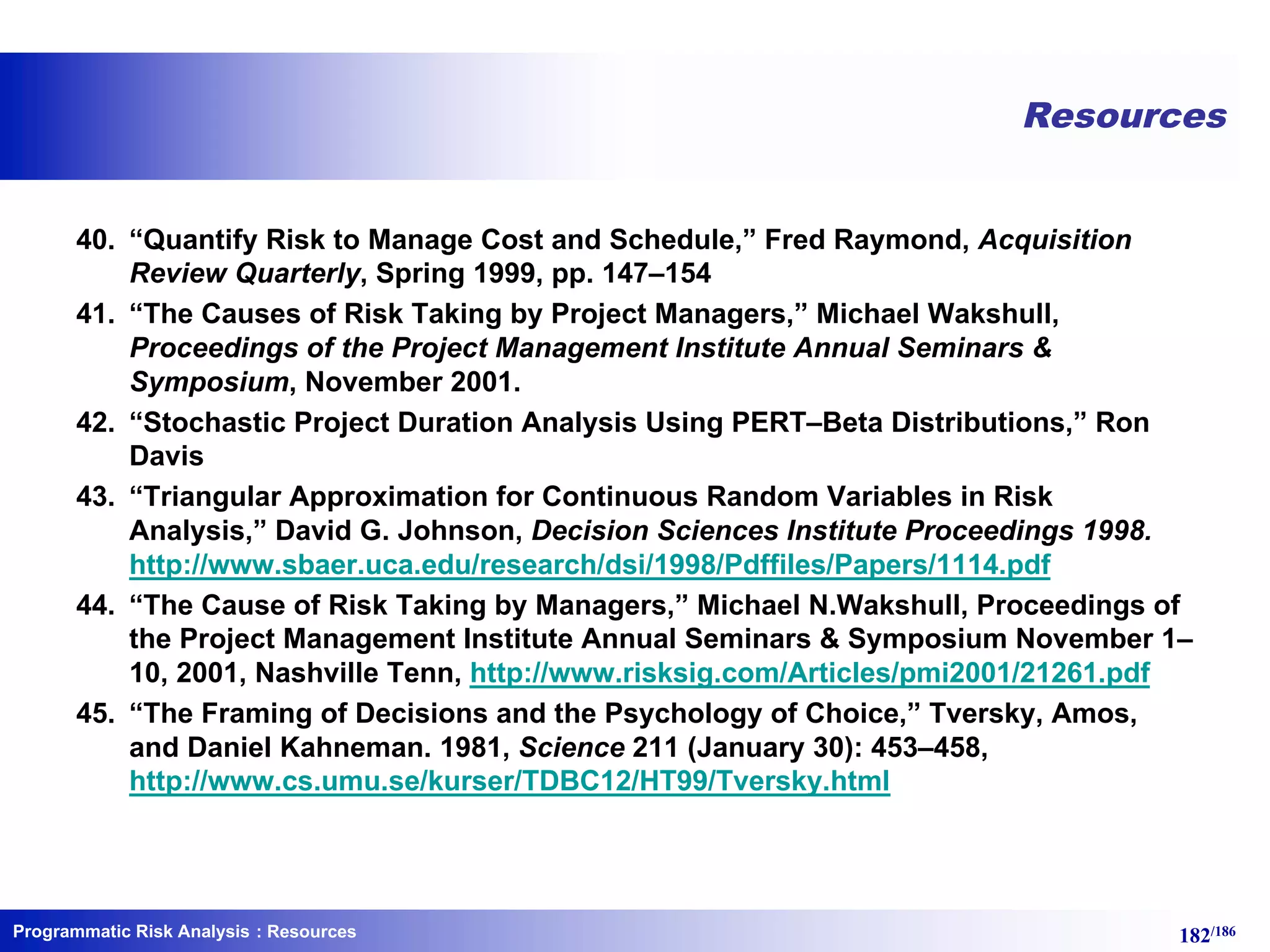 Programmatic Risk Analysis 182/186
Resources
40. “Quantify Risk to Manage Cost and Schedule,” Fred Raymond, Acquisition
Review Quarterly, Spring 1999, pp. 147–154
41. “The Causes of Risk Taking by Project Managers,” Michael Wakshull,
Proceedings of the Project Management Institute Annual Seminars &
Symposium, November 2001.
42. “Stochastic Project Duration Analysis Using PERT–Beta Distributions,” Ron
Davis
43. “Triangular Approximation for Continuous Random Variables in Risk
Analysis,” David G. Johnson, Decision Sciences Institute Proceedings 1998.
http://www.sbaer.uca.edu/research/dsi/1998/Pdffiles/Papers/1114.pdf
44. “The Cause of Risk Taking by Managers,” Michael N.Wakshull, Proceedings of
the Project Management Institute Annual Seminars & Symposium November 1–
10, 2001, Nashville Tenn, http://www.risksig.com/Articles/pmi2001/21261.pdf
45. “The Framing of Decisions and the Psychology of Choice,” Tversky, Amos,
and Daniel Kahneman. 1981, Science 211 (January 30): 453–458,
http://www.cs.umu.se/kurser/TDBC12/HT99/Tversky.html
: Resources
 