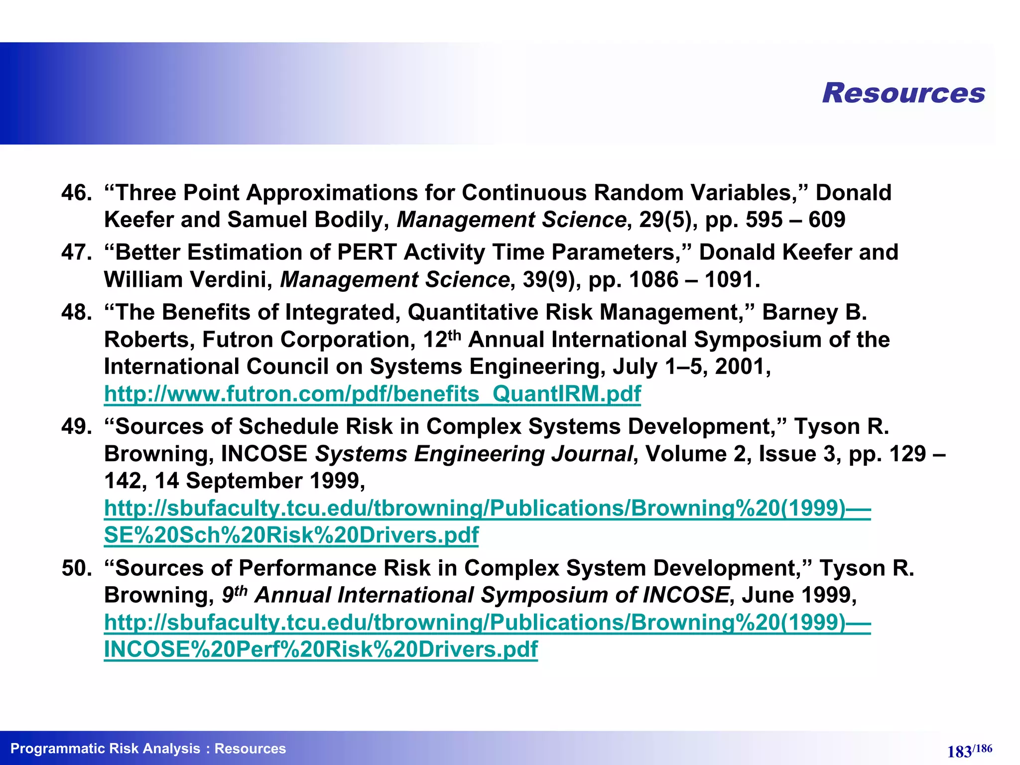 Programmatic Risk Analysis 183/186
Resources
46. “Three Point Approximations for Continuous Random Variables,” Donald
Keefer and Samuel Bodily, Management Science, 29(5), pp. 595 – 609
47. “Better Estimation of PERT Activity Time Parameters,” Donald Keefer and
William Verdini, Management Science, 39(9), pp. 1086 – 1091.
48. “The Benefits of Integrated, Quantitative Risk Management,” Barney B.
Roberts, Futron Corporation, 12th Annual International Symposium of the
International Council on Systems Engineering, July 1–5, 2001,
http://www.futron.com/pdf/benefits_QuantIRM.pdf
49. “Sources of Schedule Risk in Complex Systems Development,” Tyson R.
Browning, INCOSE Systems Engineering Journal, Volume 2, Issue 3, pp. 129 –
142, 14 September 1999,
http://sbufaculty.tcu.edu/tbrowning/Publications/Browning%20(1999)––
SE%20Sch%20Risk%20Drivers.pdf
50. “Sources of Performance Risk in Complex System Development,” Tyson R.
Browning, 9th Annual International Symposium of INCOSE, June 1999,
http://sbufaculty.tcu.edu/tbrowning/Publications/Browning%20(1999)––
INCOSE%20Perf%20Risk%20Drivers.pdf
: Resources
 
