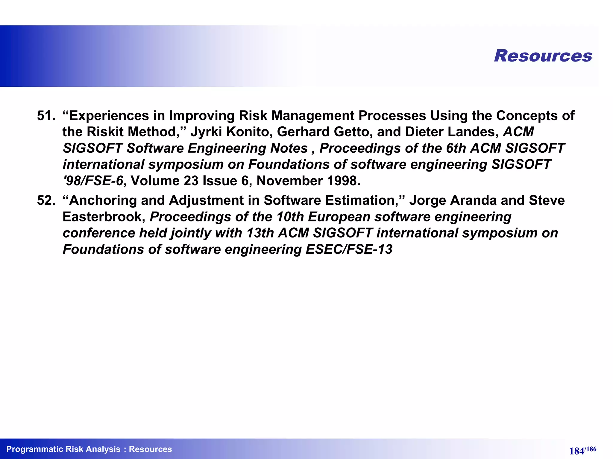 Programmatic Risk Analysis 184/186
Resources
51. “Experiences in Improving Risk Management Processes Using the Concepts of
the Riskit Method,” Jyrki Konito, Gerhard Getto, and Dieter Landes, ACM
SIGSOFT Software Engineering Notes , Proceedings of the 6th ACM SIGSOFT
international symposium on Foundations of software engineering SIGSOFT
'98/FSE-6, Volume 23 Issue 6, November 1998.
52. “Anchoring and Adjustment in Software Estimation,” Jorge Aranda and Steve
Easterbrook, Proceedings of the 10th European software engineering
conference held jointly with 13th ACM SIGSOFT international symposium on
Foundations of software engineering ESEC/FSE-13
: Resources
 