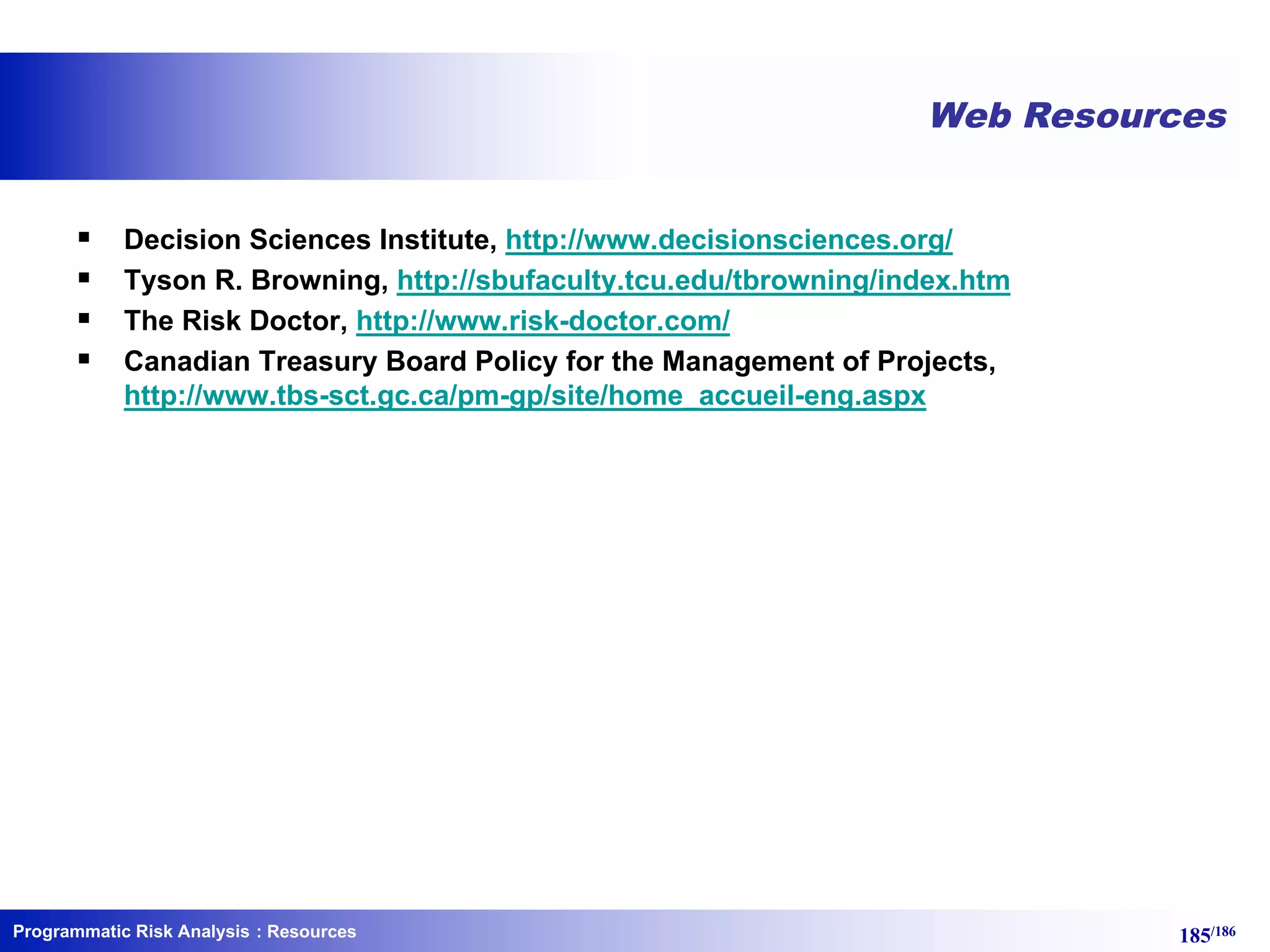 Programmatic Risk Analysis 185/186
Web Resources
§ Decision Sciences Institute, http://www.decisionsciences.org/
§ Tyson R. Browning, http://sbufaculty.tcu.edu/tbrowning/index.htm
§ The Risk Doctor, http://www.risk-doctor.com/
§ Canadian Treasury Board Policy for the Management of Projects,
http://www.tbs-sct.gc.ca/pm-gp/site/home_accueil-eng.aspx
: Resources
 