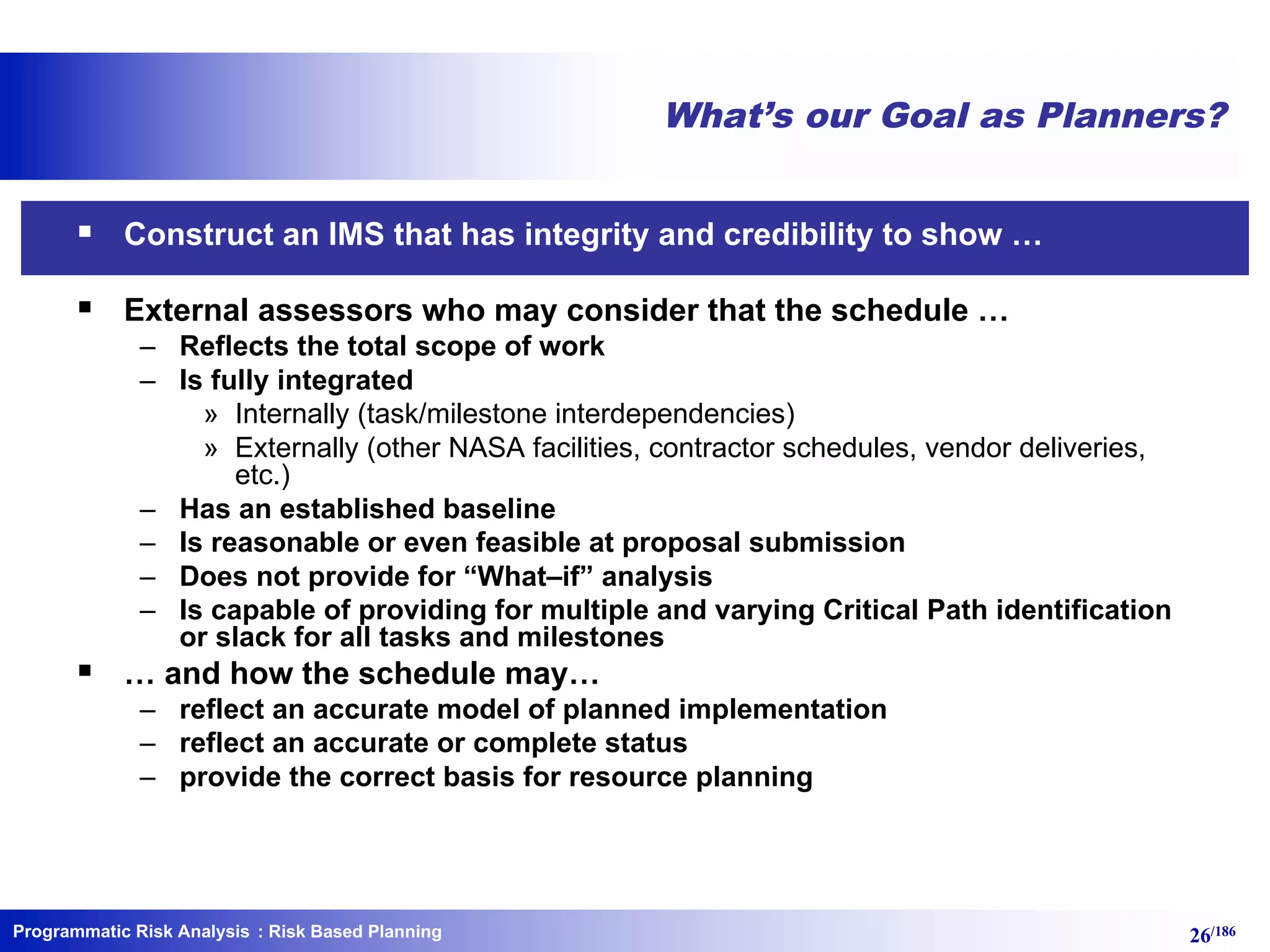 Programmatic Risk Analysis 26/186
What’s our Goal as Planners?
§ Construct an IMS that has integrity and credibility to show …
§ External assessors who may consider that the schedule …
– Reflects the total scope of work
– Is fully integrated
» Internally (task/milestone interdependencies)
» Externally (other NASA facilities, contractor schedules, vendor deliveries,
etc.)
– Has an established baseline
– Is reasonable or even feasible at proposal submission
– Does not provide for “What–if” analysis
– Is capable of providing for multiple and varying Critical Path identification
or slack for all tasks and milestones
§ … and how the schedule may…
– reflect an accurate model of planned implementation
– reflect an accurate or complete status
– provide the correct basis for resource planning
: Risk Based Planning
 