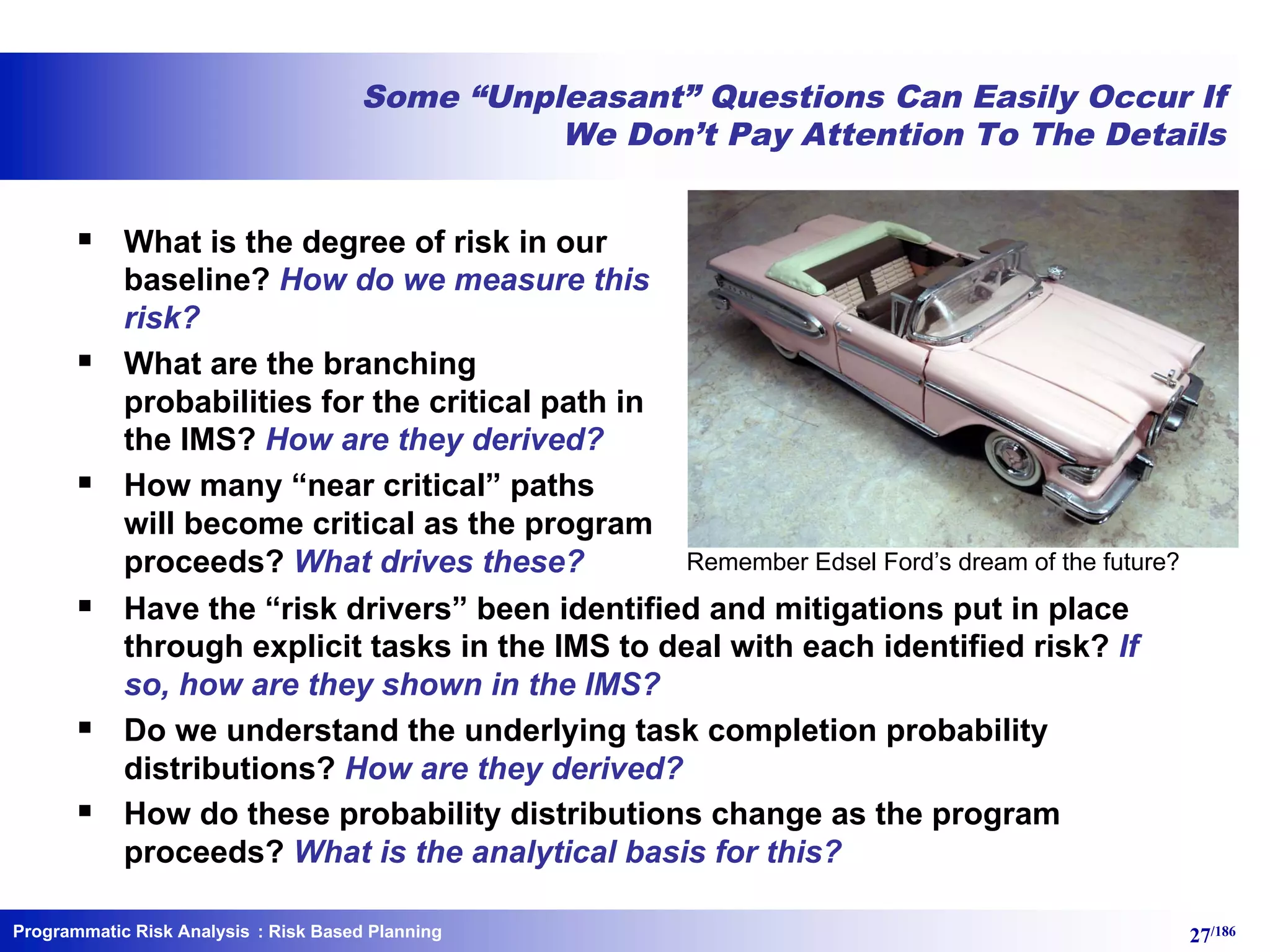 Programmatic Risk Analysis 27/186
Some “Unpleasant” Questions Can Easily Occur If
We Don’t Pay Attention To The Details
§ What is the degree of risk in our
baseline? How do we measure this
risk?
§ What are the branching
probabilities for the critical path in
the IMS? How are they derived?
§ How many “near critical” paths
will become critical as the program
proceeds? What drives these?
§ Have the “risk drivers” been identified and mitigations put in place
through explicit tasks in the IMS to deal with each identified risk? If
so, how are they shown in the IMS?
§ Do we understand the underlying task completion probability
distributions? How are they derived?
§ How do these probability distributions change as the program
proceeds? What is the analytical basis for this?
: Risk Based Planning
Remember Edsel Ford’s dream of the future?
 