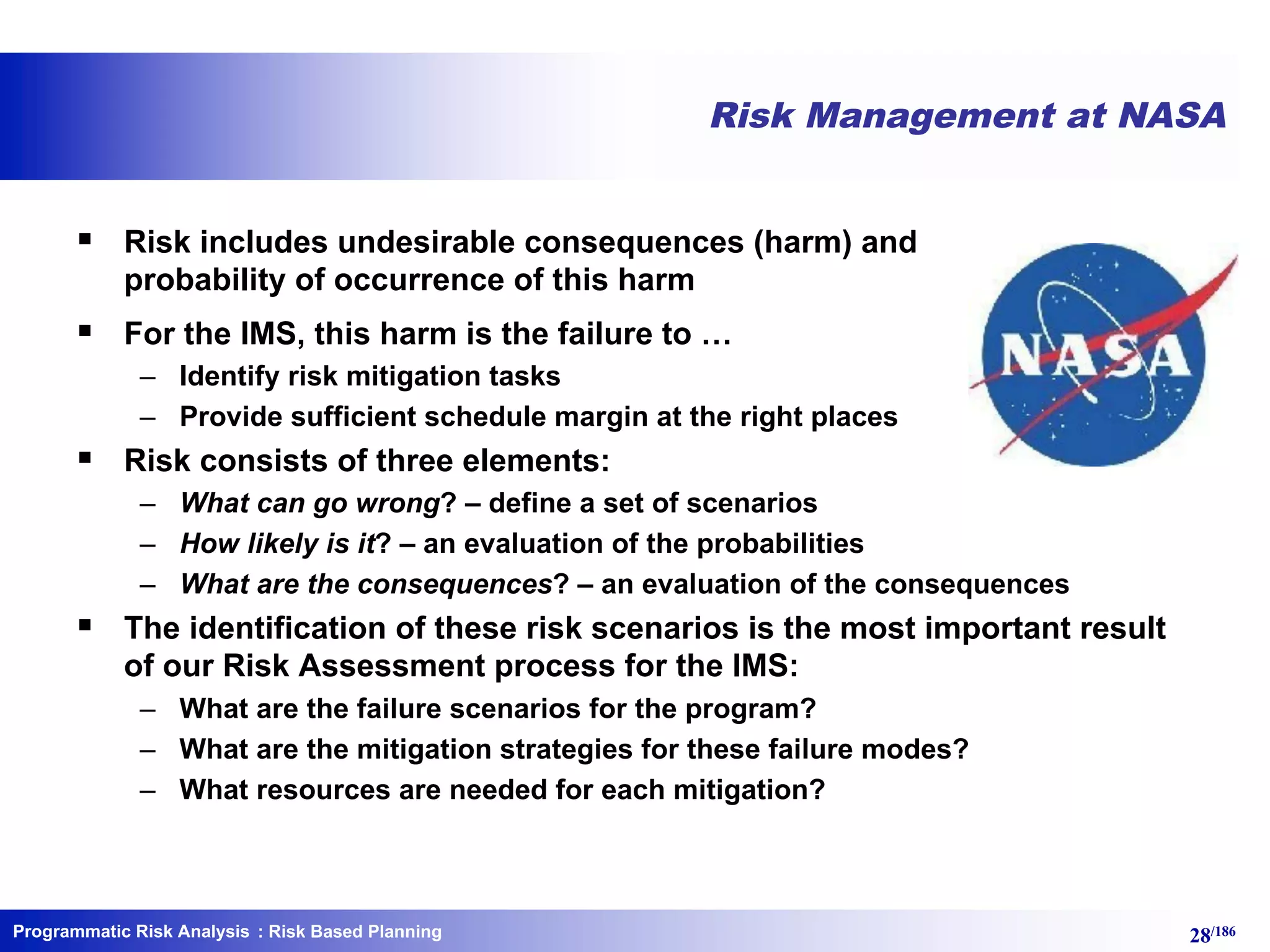 Programmatic Risk Analysis 28/186
Risk Management at NASA
§ Risk includes undesirable consequences (harm) and
probability of occurrence of this harm
§ For the IMS, this harm is the failure to …
– Identify risk mitigation tasks
– Provide sufficient schedule margin at the right places
§ Risk consists of three elements:
– What can go wrong? – define a set of scenarios
– How likely is it? – an evaluation of the probabilities
– What are the consequences? – an evaluation of the consequences
§ The identification of these risk scenarios is the most important result
of our Risk Assessment process for the IMS:
– What are the failure scenarios for the program?
– What are the mitigation strategies for these failure modes?
– What resources are needed for each mitigation?
: Risk Based Planning
 