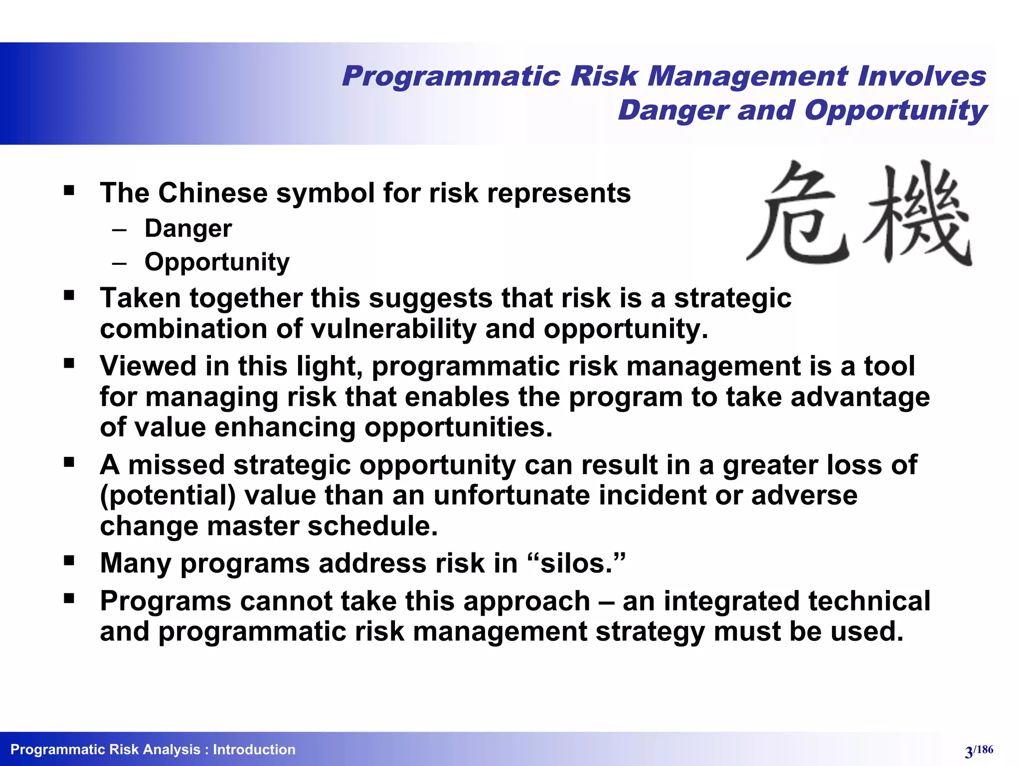 Programmatic Risk Analysis 3/186
Programmatic Risk Management Involves
Danger and Opportunity
§ The Chinese symbol for risk represents
– Danger
– Opportunity
§ Taken together this suggests that risk is a strategic
combination of vulnerability and opportunity.
§ Viewed in this light, programmatic risk management is a tool
for managing risk that enables the program to take advantage
of value enhancing opportunities.
§ A missed strategic opportunity can result in a greater loss of
(potential) value than an unfortunate incident or adverse
change master schedule.
§ Many programs address risk in “silos.”
§ Programs cannot take this approach – an integrated technical
and programmatic risk management strategy must be used.
: Introduction
 