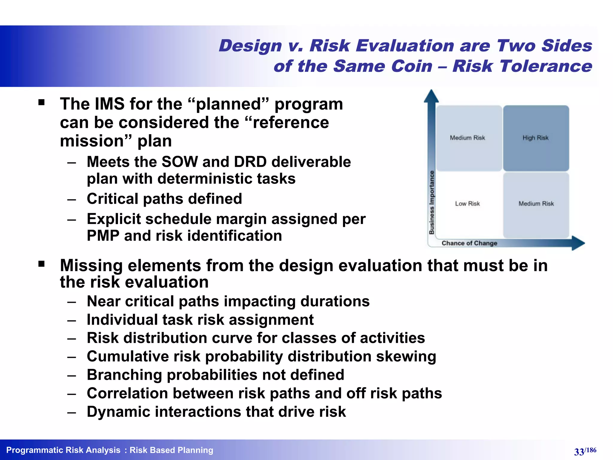 Programmatic Risk Analysis 33/186
Design v. Risk Evaluation are Two Sides
of the Same Coin – Risk Tolerance
§ The IMS for the “planned” program
can be considered the “reference
mission” plan
– Meets the SOW and DRD deliverable
plan with deterministic tasks
– Critical paths defined
– Explicit schedule margin assigned per
PMP and risk identification
§ Missing elements from the design evaluation that must be in
the risk evaluation
– Near critical paths impacting durations
– Individual task risk assignment
– Risk distribution curve for classes of activities
– Cumulative risk probability distribution skewing
– Branching probabilities not defined
– Correlation between risk paths and off risk paths
– Dynamic interactions that drive risk
: Risk Based Planning
 