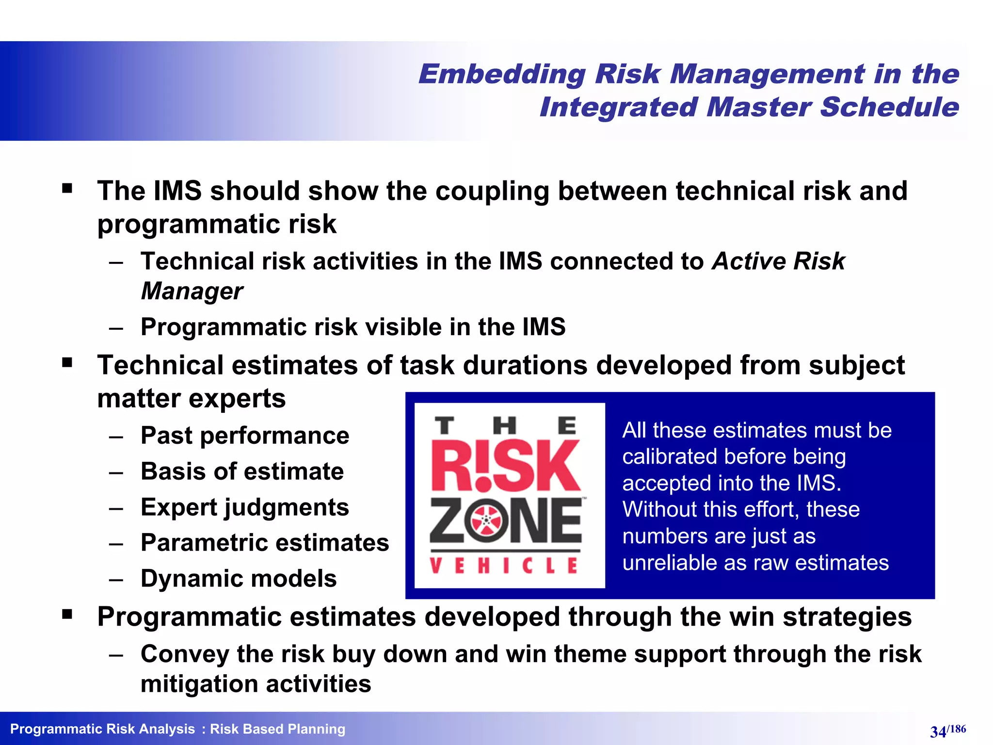 Programmatic Risk Analysis 34/186
Embedding Risk Management in the
Integrated Master Schedule
§ The IMS should show the coupling between technical risk and
programmatic risk
– Technical risk activities in the IMS connected to Active Risk
Manager
– Programmatic risk visible in the IMS
§ Technical estimates of task durations developed from subject
matter experts
– Past performance
– Basis of estimate
– Expert judgments
– Parametric estimates
– Dynamic models
§ Programmatic estimates developed through the win strategies
– Convey the risk buy down and win theme support through the risk
mitigation activities
: Risk Based Planning
All these estimates must be
calibrated before being
accepted into the IMS.
Without this effort, these
numbers are just as
unreliable as raw estimates
 