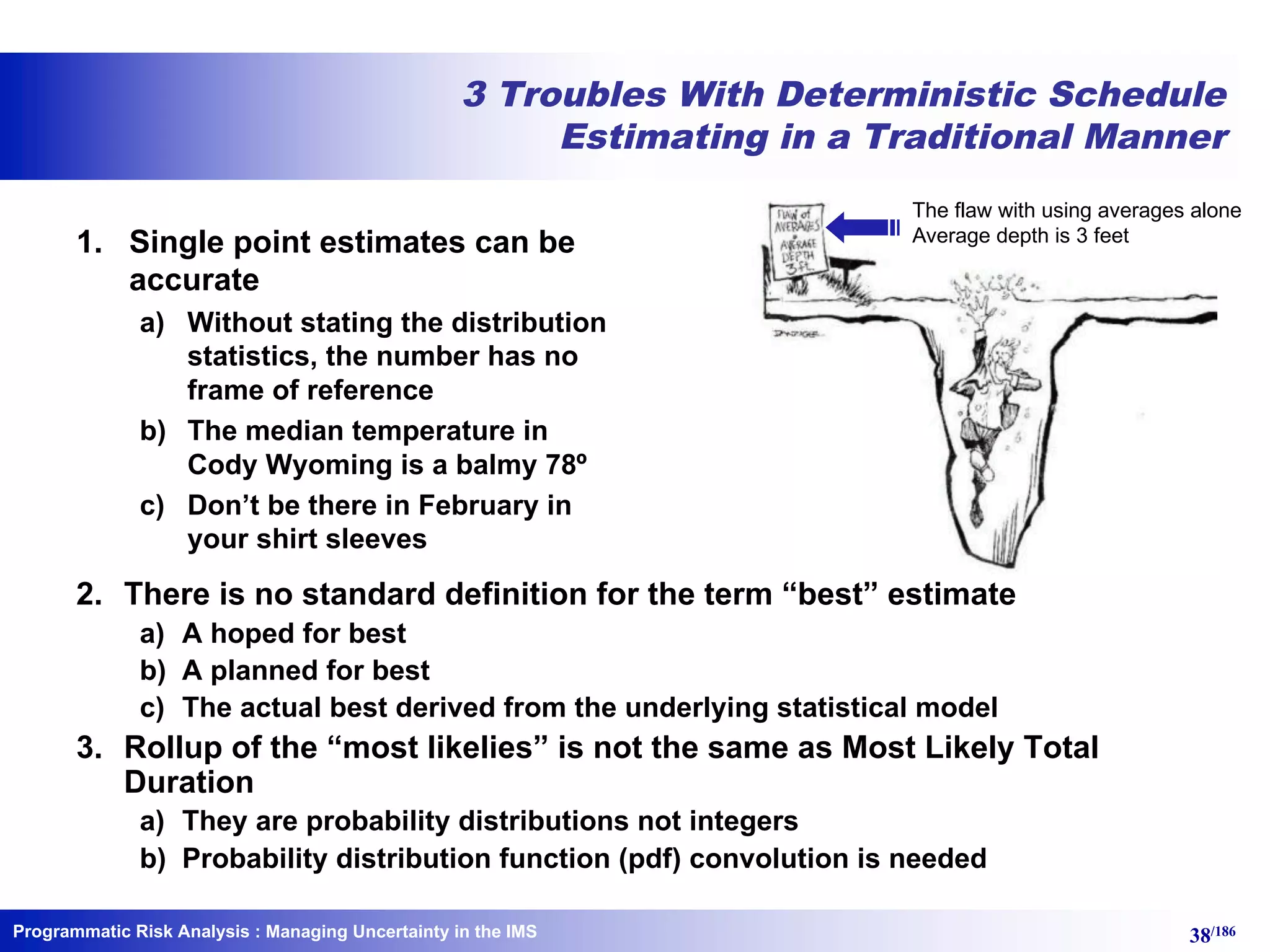 Programmatic Risk Analysis 38/186
3 Troubles With Deterministic Schedule
Estimating in a Traditional Manner
1. Single point estimates can be
accurate
a) Without stating the distribution
statistics, the number has no
frame of reference
b) The median temperature in
Cody Wyoming is a balmy 78º
c) Don’t be there in February in
your shirt sleeves
: Managing Uncertainty in the IMS
2. There is no standard definition for the term “best” estimate
a) A hoped for best
b) A planned for best
c) The actual best derived from the underlying statistical model
3. Rollup of the “most likelies” is not the same as Most Likely Total
Duration
a) They are probability distributions not integers
b) Probability distribution function (pdf) convolution is needed
The flaw with using averages alone
Average depth is 3 feet
 