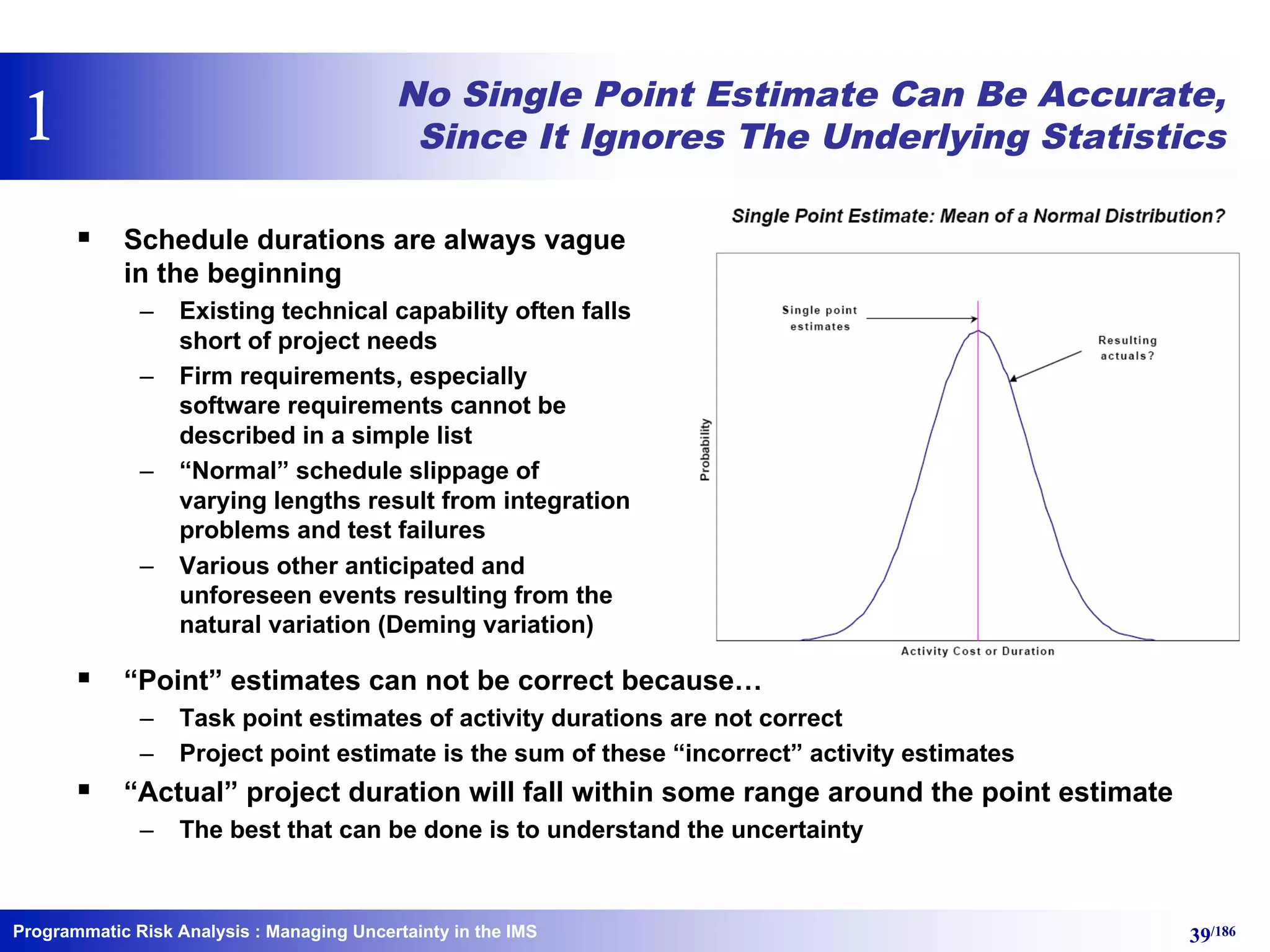 Programmatic Risk Analysis 39/186
No Single Point Estimate Can Be Accurate,
Since It Ignores The Underlying Statistics
§ Schedule durations are always vague
in the beginning
– Existing technical capability often falls
short of project needs
– Firm requirements, especially
software requirements cannot be
described in a simple list
– “Normal” schedule slippage of
varying lengths result from integration
problems and test failures
– Various other anticipated and
unforeseen events resulting from the
natural variation (Deming variation)
§ “Point” estimates can not be correct because…
– Task point estimates of activity durations are not correct
– Project point estimate is the sum of these “incorrect” activity estimates
§ “Actual” project duration will fall within some range around the point estimate
– The best that can be done is to understand the uncertainty
: Managing Uncertainty in the IMS
1
 
