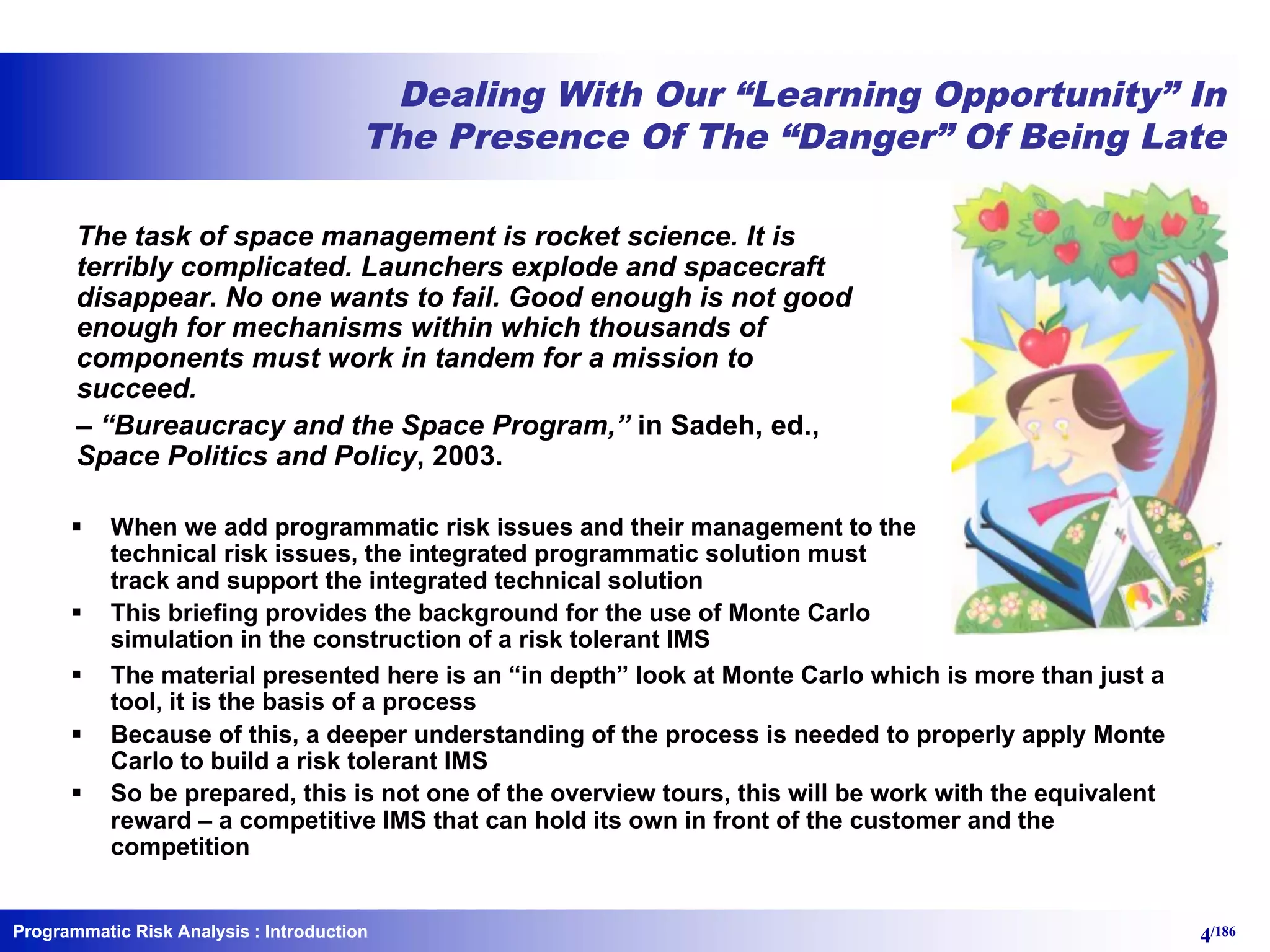 Programmatic Risk Analysis 4/186
Dealing With Our “Learning Opportunity” In
The Presence Of The “Danger” Of Being Late
The task of space management is rocket science. It is
terribly complicated. Launchers explode and spacecraft
disappear. No one wants to fail. Good enough is not good
enough for mechanisms within which thousands of
components must work in tandem for a mission to
succeed.
– “Bureaucracy and the Space Program,” in Sadeh, ed.,
Space Politics and Policy, 2003.
§ When we add programmatic risk issues and their management to the
technical risk issues, the integrated programmatic solution must
track and support the integrated technical solution
§ This briefing provides the background for the use of Monte Carlo
simulation in the construction of a risk tolerant IMS
: Introduction
§ The material presented here is an “in depth” look at Monte Carlo which is more than just a
tool, it is the basis of a process
§ Because of this, a deeper understanding of the process is needed to properly apply Monte
Carlo to build a risk tolerant IMS
§ So be prepared, this is not one of the overview tours, this will be work with the equivalent
reward – a competitive IMS that can hold its own in front of the customer and the
competition
 