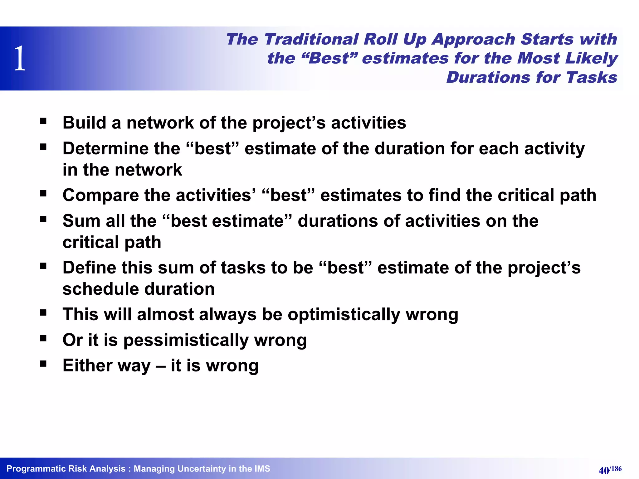 Programmatic Risk Analysis 40/186
The Traditional Roll Up Approach Starts with
the “Best” estimates for the Most Likely
Durations for Tasks
§ Build a network of the project’s activities
§ Determine the “best” estimate of the duration for each activity
in the network
§ Compare the activities’ “best” estimates to find the critical path
§ Sum all the “best estimate” durations of activities on the
critical path
§ Define this sum of tasks to be “best” estimate of the project’s
schedule duration
§ This will almost always be optimistically wrong
§ Or it is pessimistically wrong
§ Either way – it is wrong
: Managing Uncertainty in the IMS
1
 