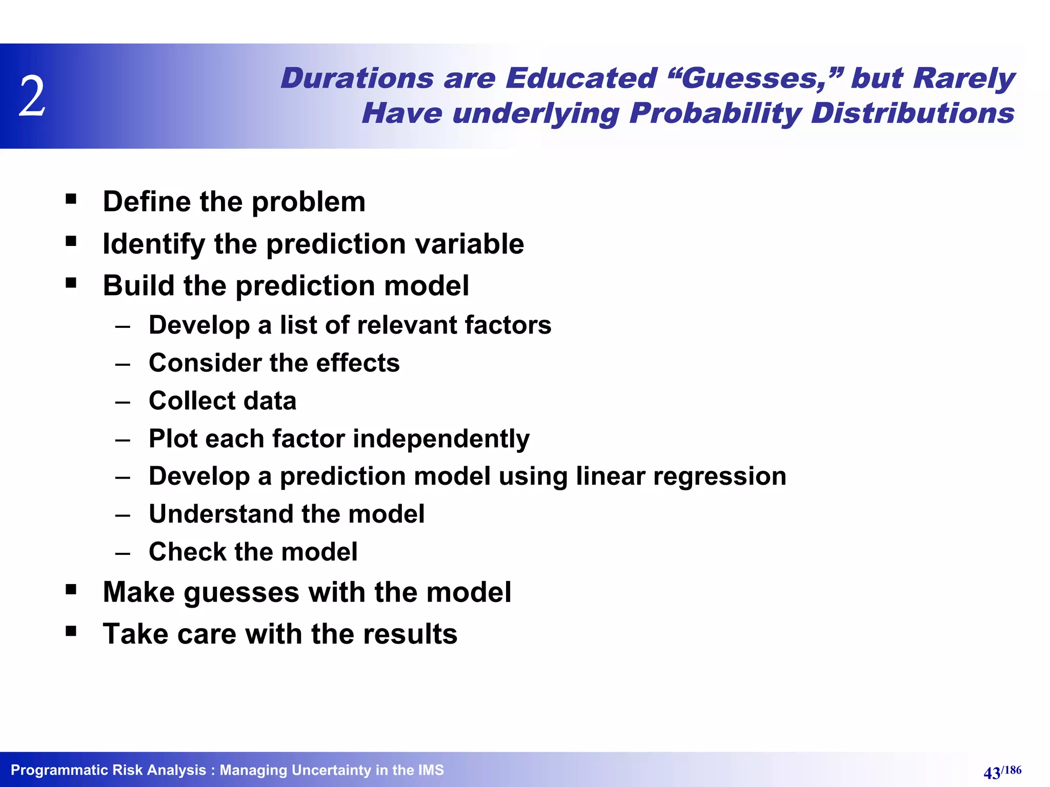 Programmatic Risk Analysis 43/186
Durations are Educated “Guesses,” but Rarely
Have underlying Probability Distributions
§ Define the problem
§ Identify the prediction variable
§ Build the prediction model
– Develop a list of relevant factors
– Consider the effects
– Collect data
– Plot each factor independently
– Develop a prediction model using linear regression
– Understand the model
– Check the model
§ Make guesses with the model
§ Take care with the results
: Managing Uncertainty in the IMS
2
 