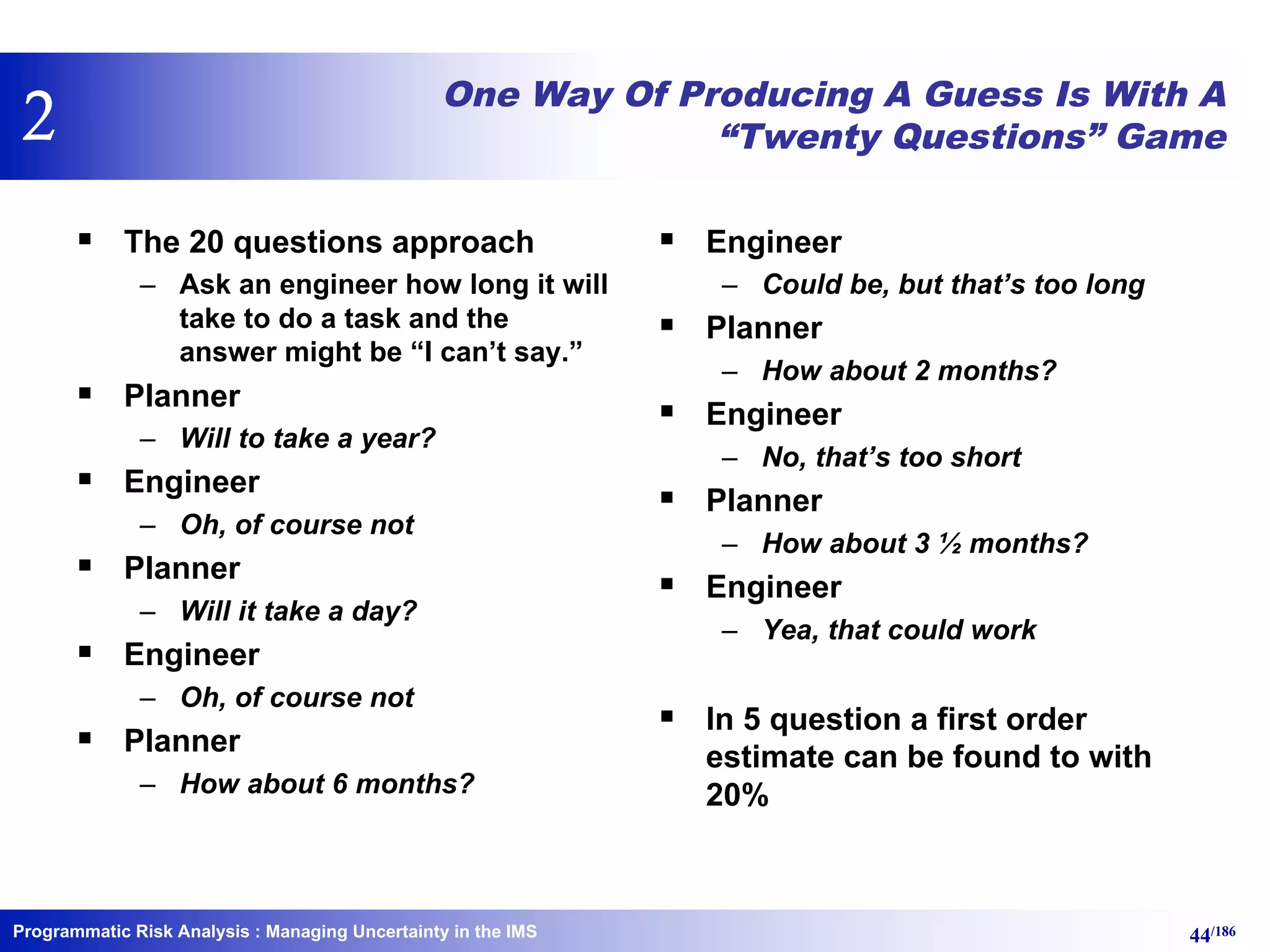 Programmatic Risk Analysis 44/186
One Way Of Producing A Guess Is With A
“Twenty Questions” Game
§ The 20 questions approach
– Ask an engineer how long it will
take to do a task and the
answer might be “I can’t say.”
§ Planner
– Will to take a year?
§ Engineer
– Oh, of course not
§ Planner
– Will it take a day?
§ Engineer
– Oh, of course not
§ Planner
– How about 6 months?
§ Engineer
– Could be, but that’s too long
§ Planner
– How about 2 months?
§ Engineer
– No, that’s too short
§ Planner
– How about 3 ½ months?
§ Engineer
– Yea, that could work
§ In 5 question a first order
estimate can be found to with
20%
: Managing Uncertainty in the IMS
2
 