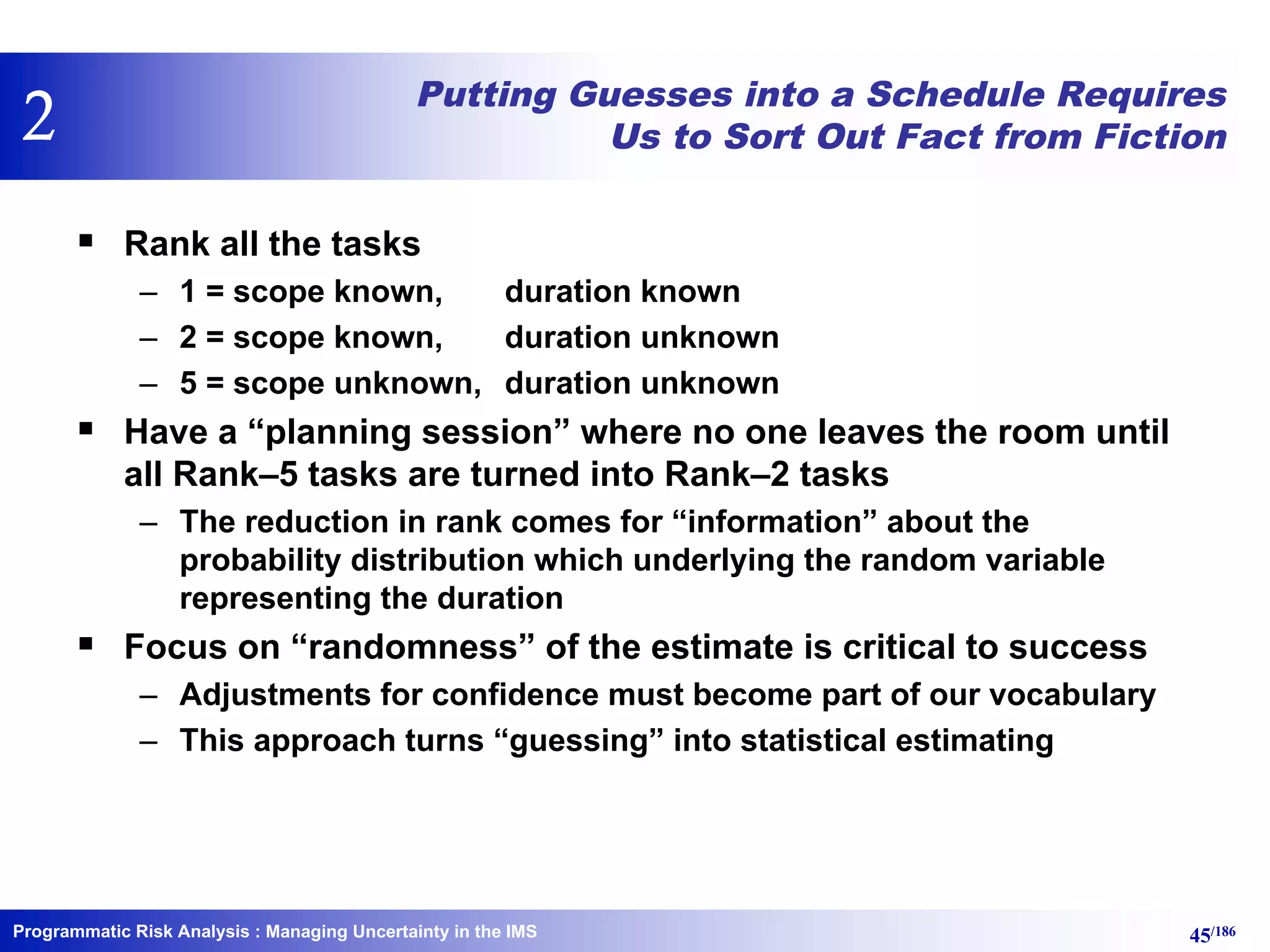 Programmatic Risk Analysis 45/186
Putting Guesses into a Schedule Requires
Us to Sort Out Fact from Fiction
§ Rank all the tasks
– 1 = scope known, duration known
– 2 = scope known, duration unknown
– 5 = scope unknown, duration unknown
§ Have a “planning session” where no one leaves the room until
all Rank–5 tasks are turned into Rank–2 tasks
– The reduction in rank comes for “information” about the
probability distribution which underlying the random variable
representing the duration
§ Focus on “randomness” of the estimate is critical to success
– Adjustments for confidence must become part of our vocabulary
– This approach turns “guessing” into statistical estimating
: Managing Uncertainty in the IMS
2
 