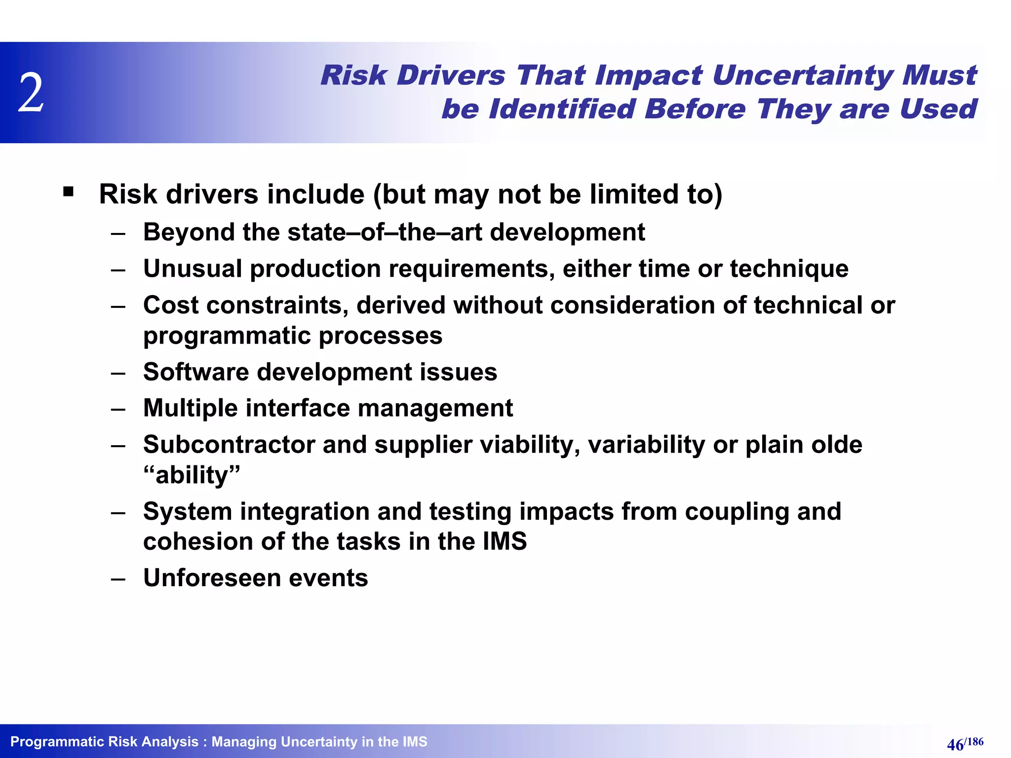 Programmatic Risk Analysis 46/186
Risk Drivers That Impact Uncertainty Must
be Identified Before They are Used
§ Risk drivers include (but may not be limited to)
– Beyond the state–of–the–art development
– Unusual production requirements, either time or technique
– Cost constraints, derived without consideration of technical or
programmatic processes
– Software development issues
– Multiple interface management
– Subcontractor and supplier viability, variability or plain olde
“ability”
– System integration and testing impacts from coupling and
cohesion of the tasks in the IMS
– Unforeseen events
: Managing Uncertainty in the IMS
2
 