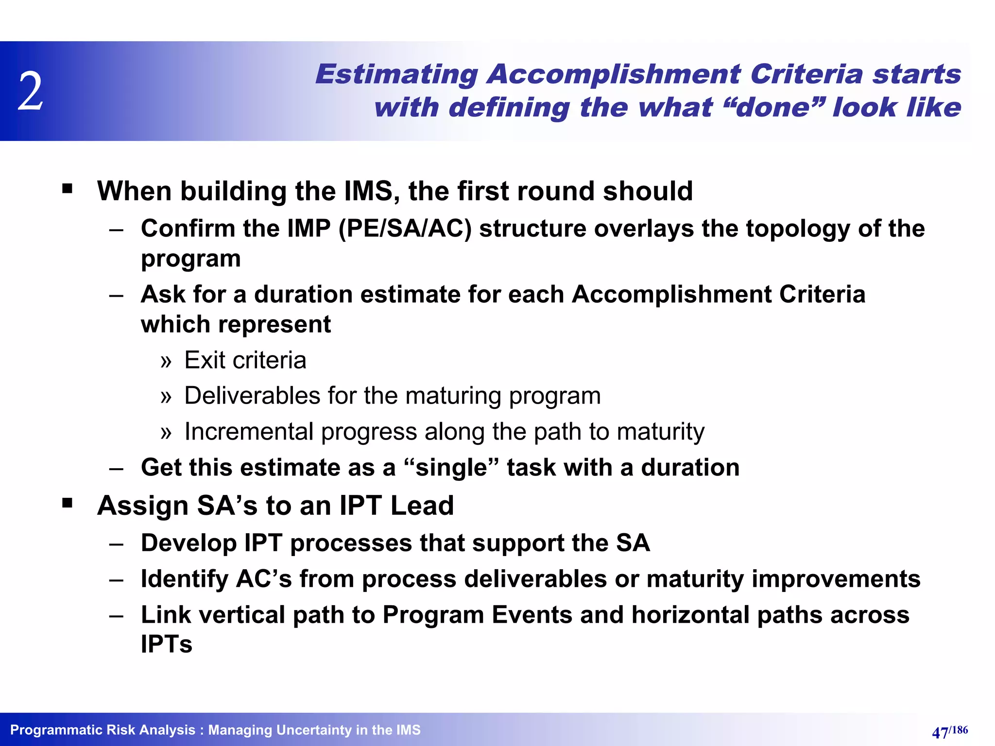 Programmatic Risk Analysis 47/186
Estimating Accomplishment Criteria starts
with defining the what “done” look like
§ When building the IMS, the first round should
– Confirm the IMP (PE/SA/AC) structure overlays the topology of the
program
– Ask for a duration estimate for each Accomplishment Criteria
which represent
» Exit criteria
» Deliverables for the maturing program
» Incremental progress along the path to maturity
– Get this estimate as a “single” task with a duration
§ Assign SA’s to an IPT Lead
– Develop IPT processes that support the SA
– Identify AC’s from process deliverables or maturity improvements
– Link vertical path to Program Events and horizontal paths across
IPTs
: Managing Uncertainty in the IMS
2
 