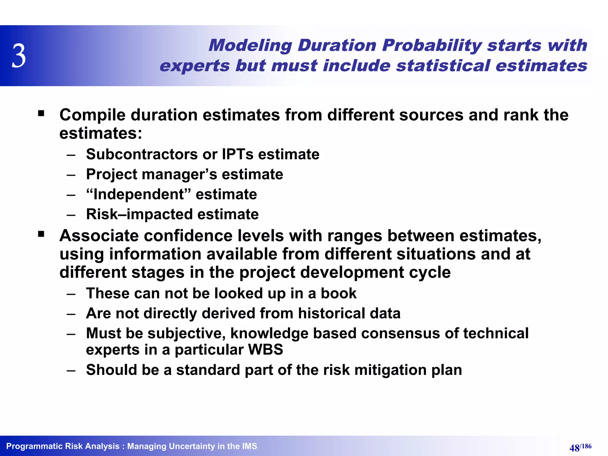 Programmatic Risk Analysis 48/186
Modeling Duration Probability starts with
experts but must include statistical estimates
§ Compile duration estimates from different sources and rank the
estimates:
– Subcontractors or IPTs estimate
– Project manager’s estimate
– “Independent” estimate
– Risk–impacted estimate
§ Associate confidence levels with ranges between estimates,
using information available from different situations and at
different stages in the project development cycle
– These can not be looked up in a book
– Are not directly derived from historical data
– Must be subjective, knowledge based consensus of technical
experts in a particular WBS
– Should be a standard part of the risk mitigation plan
: Managing Uncertainty in the IMS
3
 