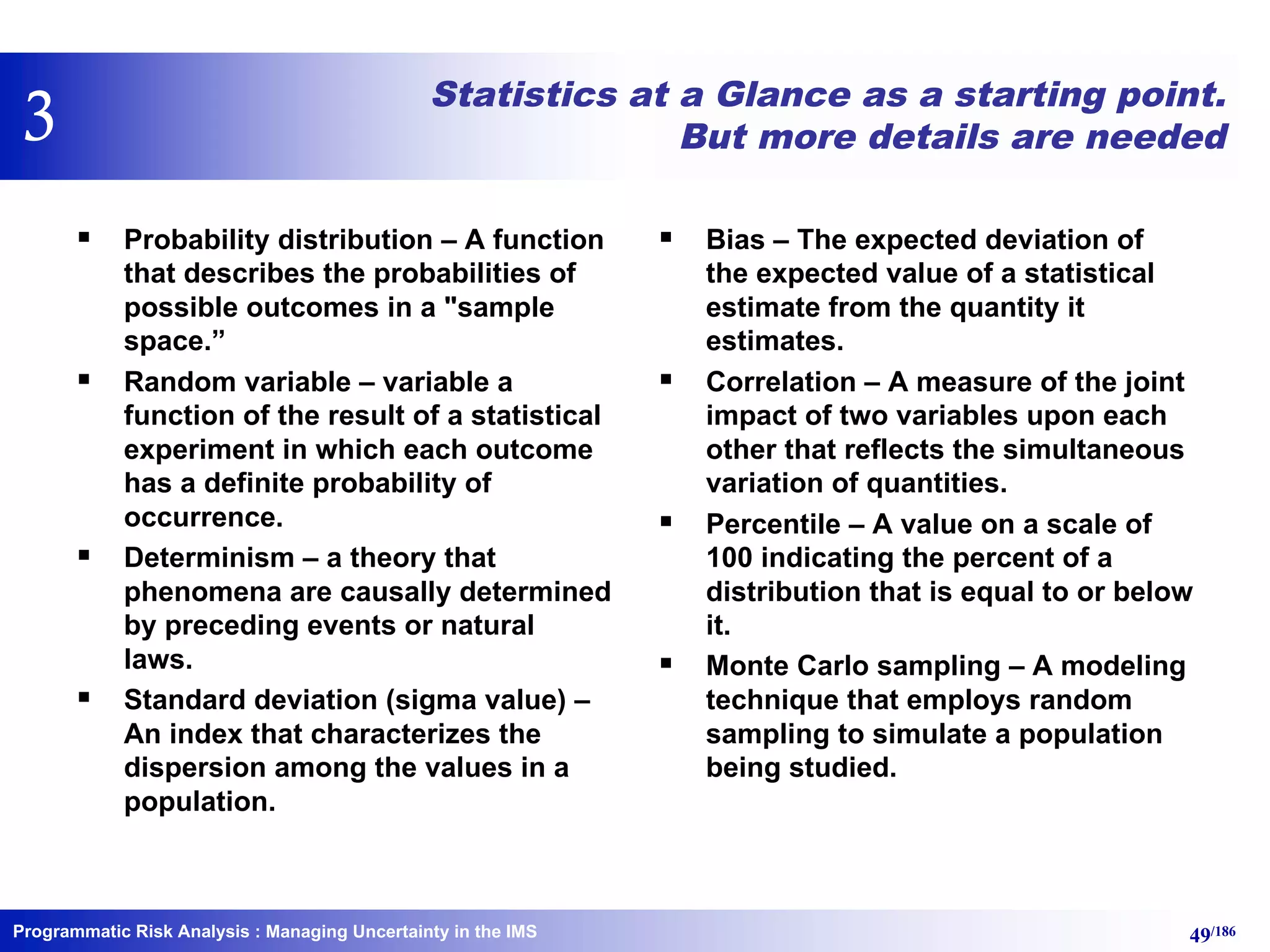 Programmatic Risk Analysis 49/186
Statistics at a Glance as a starting point.
But more details are needed
§ Probability distribution – A function
that describes the probabilities of
possible outcomes in a "sample
space.”
§ Random variable – variable a
function of the result of a statistical
experiment in which each outcome
has a definite probability of
occurrence.
§ Determinism – a theory that
phenomena are causally determined
by preceding events or natural
laws.
§ Standard deviation (sigma value) –
An index that characterizes the
dispersion among the values in a
population.
§ Bias – The expected deviation of
the expected value of a statistical
estimate from the quantity it
estimates.
§ Correlation – A measure of the joint
impact of two variables upon each
other that reflects the simultaneous
variation of quantities.
§ Percentile – A value on a scale of
100 indicating the percent of a
distribution that is equal to or below
it.
§ Monte Carlo sampling – A modeling
technique that employs random
sampling to simulate a population
being studied.
: Managing Uncertainty in the IMS
3
 