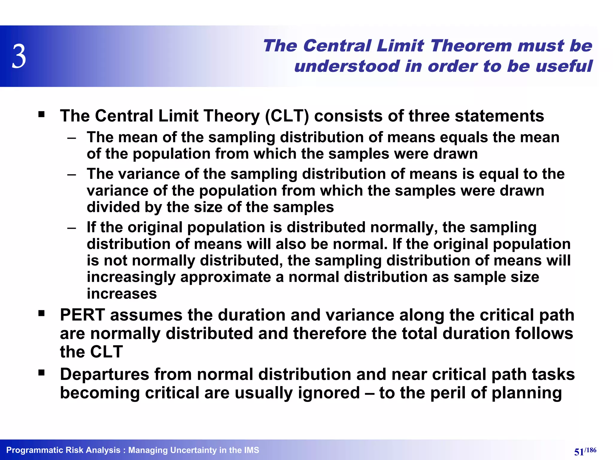 Programmatic Risk Analysis 51/186
The Central Limit Theorem must be
understood in order to be useful
§ The Central Limit Theory (CLT) consists of three statements
– The mean of the sampling distribution of means equals the mean
of the population from which the samples were drawn
– The variance of the sampling distribution of means is equal to the
variance of the population from which the samples were drawn
divided by the size of the samples
– If the original population is distributed normally, the sampling
distribution of means will also be normal. If the original population
is not normally distributed, the sampling distribution of means will
increasingly approximate a normal distribution as sample size
increases
§ PERT assumes the duration and variance along the critical path
are normally distributed and therefore the total duration follows
the CLT
§ Departures from normal distribution and near critical path tasks
becoming critical are usually ignored – to the peril of planning
: Managing Uncertainty in the IMS
3
 