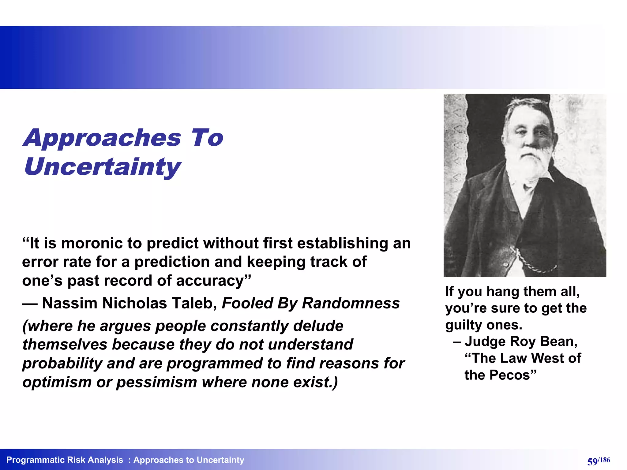 Programmatic Risk Analysis 59/186
Approaches To
Uncertainty
“It is moronic to predict without first establishing an
error rate for a prediction and keeping track of
one’s past record of accuracy”
— Nassim Nicholas Taleb, Fooled By Randomness
(where he argues people constantly delude
themselves because they do not understand
probability and are programmed to find reasons for
optimism or pessimism where none exist.)
: Approaches to Uncertainty
If you hang them all,
you’re sure to get the
guilty ones.
– Judge Roy Bean,
“The Law West of
the Pecos”
 