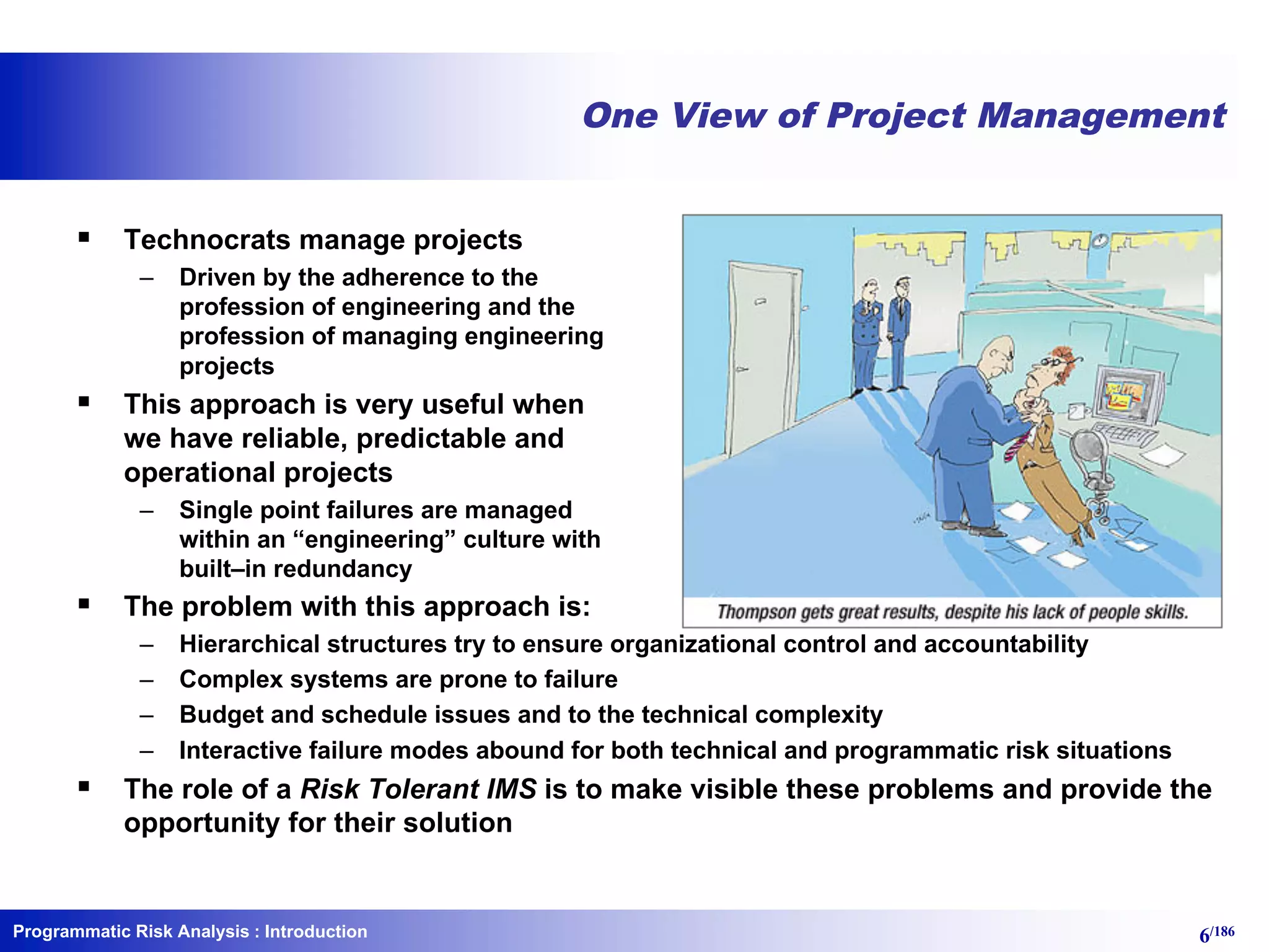 Programmatic Risk Analysis 6/186
One View of Project Management
§ Technocrats manage projects
– Driven by the adherence to the
profession of engineering and the
profession of managing engineering
projects
§ This approach is very useful when
we have reliable, predictable and
operational projects
– Single point failures are managed
within an “engineering” culture with
built–in redundancy
§ The problem with this approach is:
– Hierarchical structures try to ensure organizational control and accountability
– Complex systems are prone to failure
– Budget and schedule issues and to the technical complexity
– Interactive failure modes abound for both technical and programmatic risk situations
§ The role of a Risk Tolerant IMS is to make visible these problems and provide the
opportunity for their solution
: Introduction
 