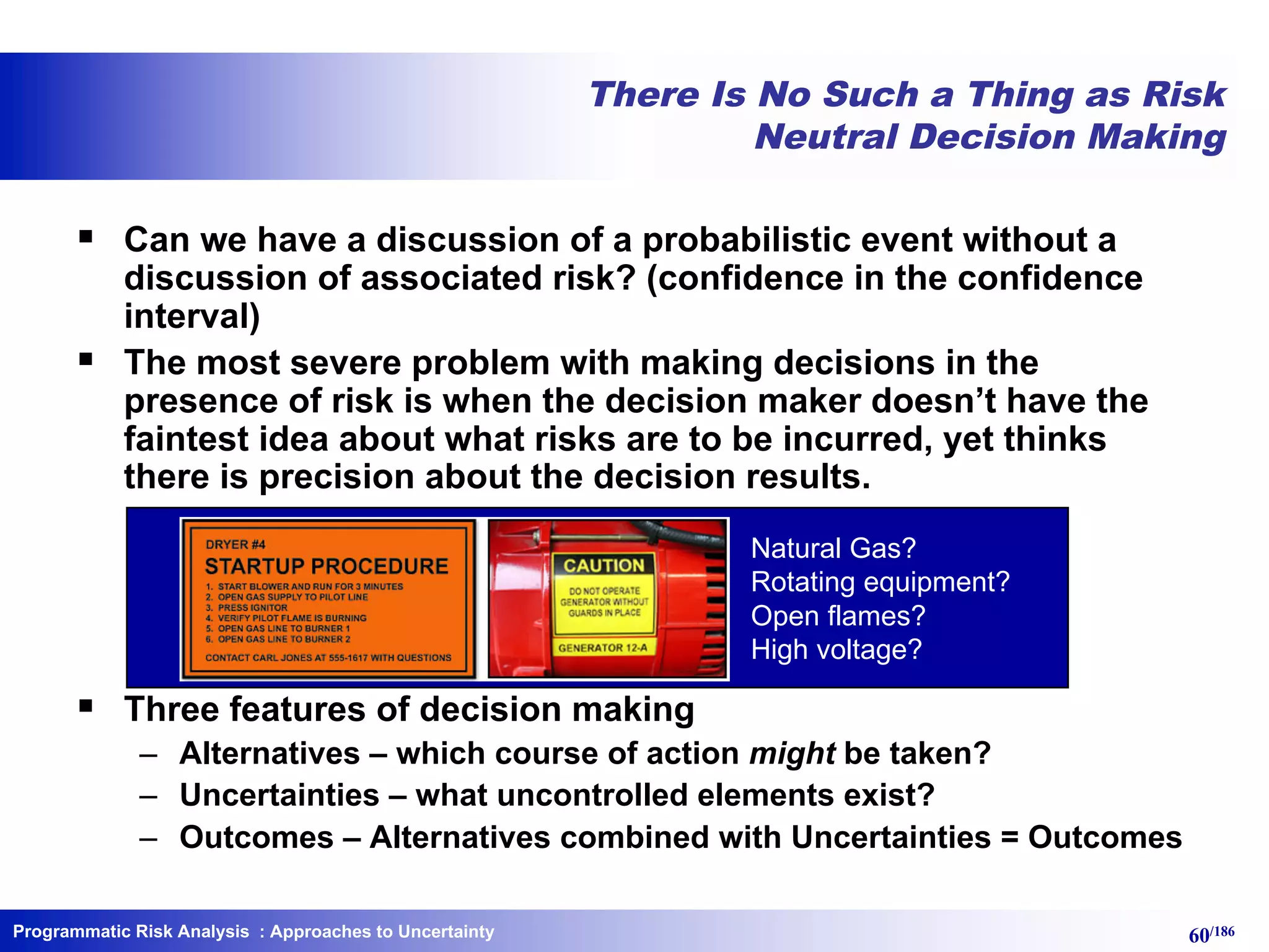 Programmatic Risk Analysis 60/186
There Is No Such a Thing as Risk
Neutral Decision Making
§ Can we have a discussion of a probabilistic event without a
discussion of associated risk? (confidence in the confidence
interval)
§ The most severe problem with making decisions in the
presence of risk is when the decision maker doesn’t have the
faintest idea about what risks are to be incurred, yet thinks
there is precision about the decision results.
§ Three features of decision making
– Alternatives – which course of action might be taken?
– Uncertainties – what uncontrolled elements exist?
– Outcomes – Alternatives combined with Uncertainties = Outcomes
: Approaches to Uncertainty
Natural Gas?
Rotating equipment?
Open flames?
High voltage?
 