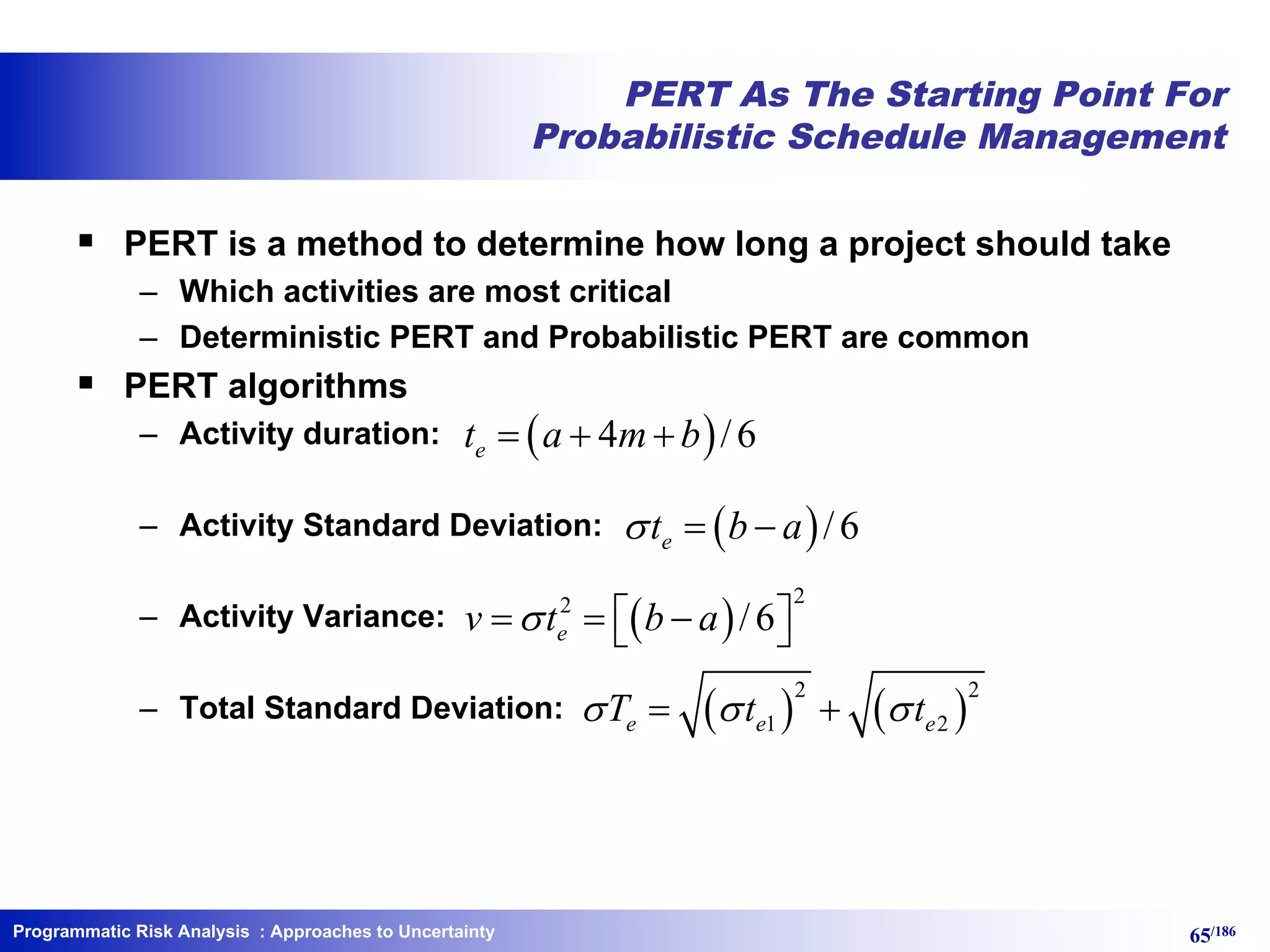 Programmatic Risk Analysis 65/186
PERT As The Starting Point For
Probabilistic Schedule Management
§ PERT is a method to determine how long a project should take
– Which activities are most critical
– Deterministic PERT and Probabilistic PERT are common
§ PERT algorithms
– Activity duration:
– Activity Standard Deviation:
– Activity Variance:
– Total Standard Deviation:
( )4 /6et a m b= + +
( )/6et b as = -
( )
22
/6ev t b as é ù= = -ë û
( ) ( )
2 2
1 2e e eT t ts s s= +
: Approaches to Uncertainty
 