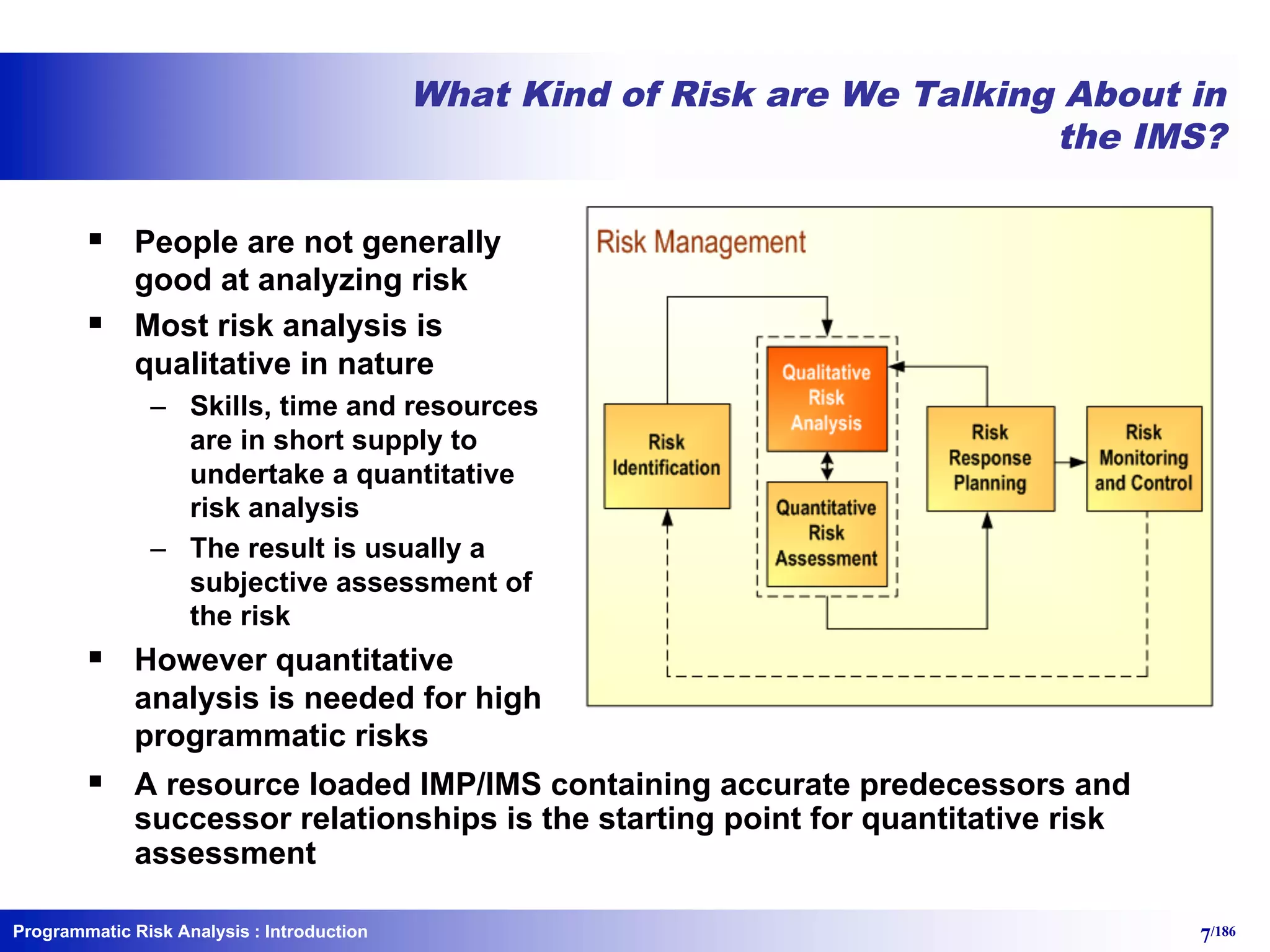 Programmatic Risk Analysis 7/186
What Kind of Risk are We Talking About in
the IMS?
§ People are not generally
good at analyzing risk
§ Most risk analysis is
qualitative in nature
– Skills, time and resources
are in short supply to
undertake a quantitative
risk analysis
– The result is usually a
subjective assessment of
the risk
§ However quantitative
analysis is needed for high
programmatic risks
§ A resource loaded IMP/IMS containing accurate predecessors and
successor relationships is the starting point for quantitative risk
assessment
: Introduction
 