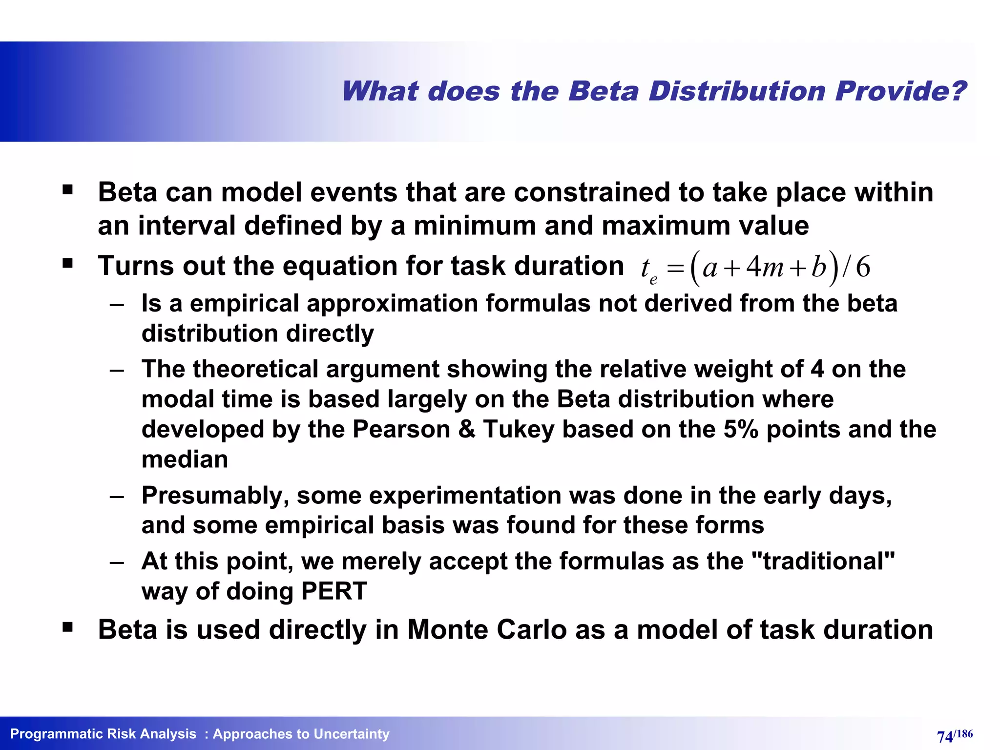 Programmatic Risk Analysis 74/186
What does the Beta Distribution Provide?
§ Beta can model events that are constrained to take place within
an interval defined by a minimum and maximum value
§ Turns out the equation for task duration
– Is a empirical approximation formulas not derived from the beta
distribution directly
– The theoretical argument showing the relative weight of 4 on the
modal time is based largely on the Beta distribution where
developed by the Pearson & Tukey based on the 5% points and the
median
– Presumably, some experimentation was done in the early days,
and some empirical basis was found for these forms
– At this point, we merely accept the formulas as the "traditional"
way of doing PERT
§ Beta is used directly in Monte Carlo as a model of task duration
( )4 /6et a m b= + +
: Approaches to Uncertainty
 