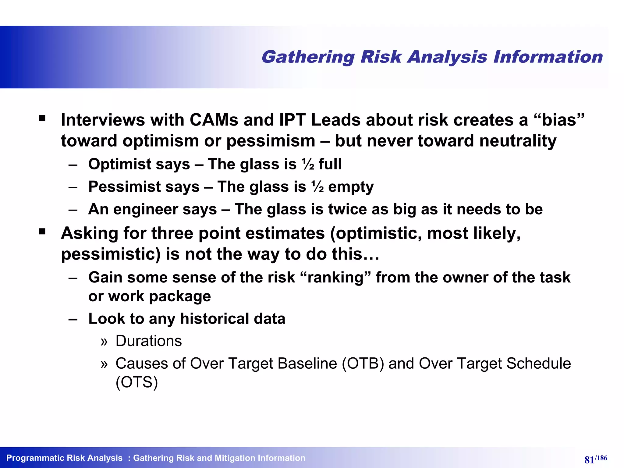 Programmatic Risk Analysis 81/186
Gathering Risk Analysis Information
§ Interviews with CAMs and IPT Leads about risk creates a “bias”
toward optimism or pessimism – but never toward neutrality
– Optimist says – The glass is ½ full
– Pessimist says – The glass is ½ empty
– An engineer says – The glass is twice as big as it needs to be
§ Asking for three point estimates (optimistic, most likely,
pessimistic) is not the way to do this…
– Gain some sense of the risk “ranking” from the owner of the task
or work package
– Look to any historical data
» Durations
» Causes of Over Target Baseline (OTB) and Over Target Schedule
(OTS)
: Gathering Risk and Mitigation Information
 
