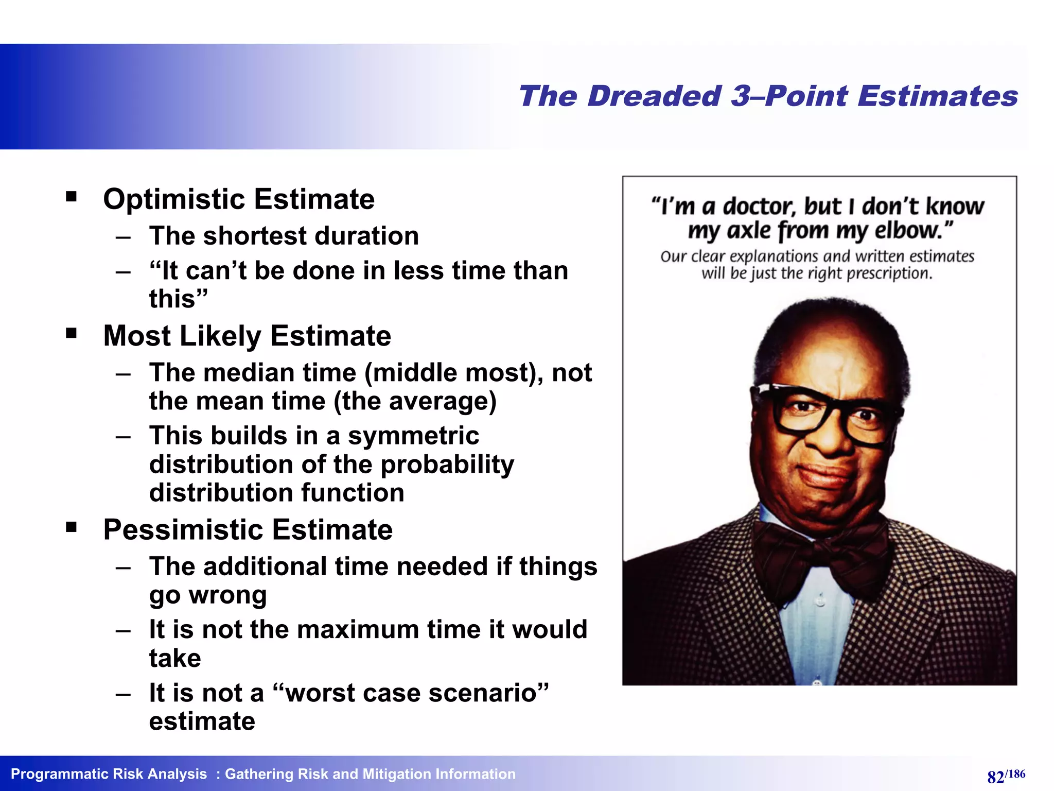 Programmatic Risk Analysis 82/186
The Dreaded 3–Point Estimates
§ Optimistic Estimate
– The shortest duration
– “It can’t be done in less time than
this”
§ Most Likely Estimate
– The median time (middle most), not
the mean time (the average)
– This builds in a symmetric
distribution of the probability
distribution function
§ Pessimistic Estimate
– The additional time needed if things
go wrong
– It is not the maximum time it would
take
– It is not a “worst case scenario”
estimate
: Gathering Risk and Mitigation Information
 
