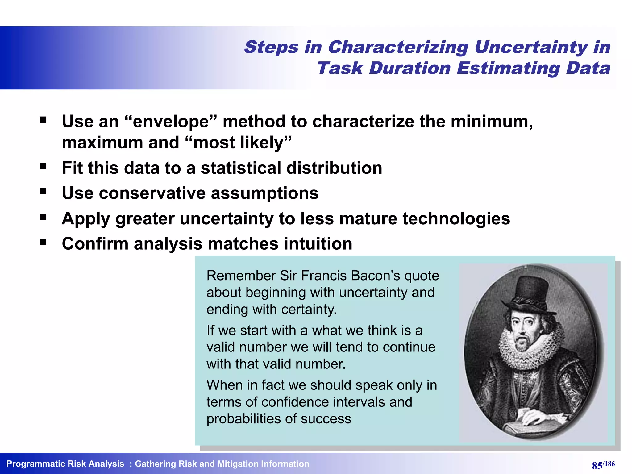 Programmatic Risk Analysis 85/186
Steps in Characterizing Uncertainty in
Task Duration Estimating Data
§ Use an “envelope” method to characterize the minimum,
maximum and “most likely”
§ Fit this data to a statistical distribution
§ Use conservative assumptions
§ Apply greater uncertainty to less mature technologies
§ Confirm analysis matches intuition
Remember Sir Francis Bacon’s quote
about beginning with uncertainty and
ending with certainty.
If we start with a what we think is a
valid number we will tend to continue
with that valid number.
When in fact we should speak only in
terms of confidence intervals and
probabilities of success
: Gathering Risk and Mitigation Information
 