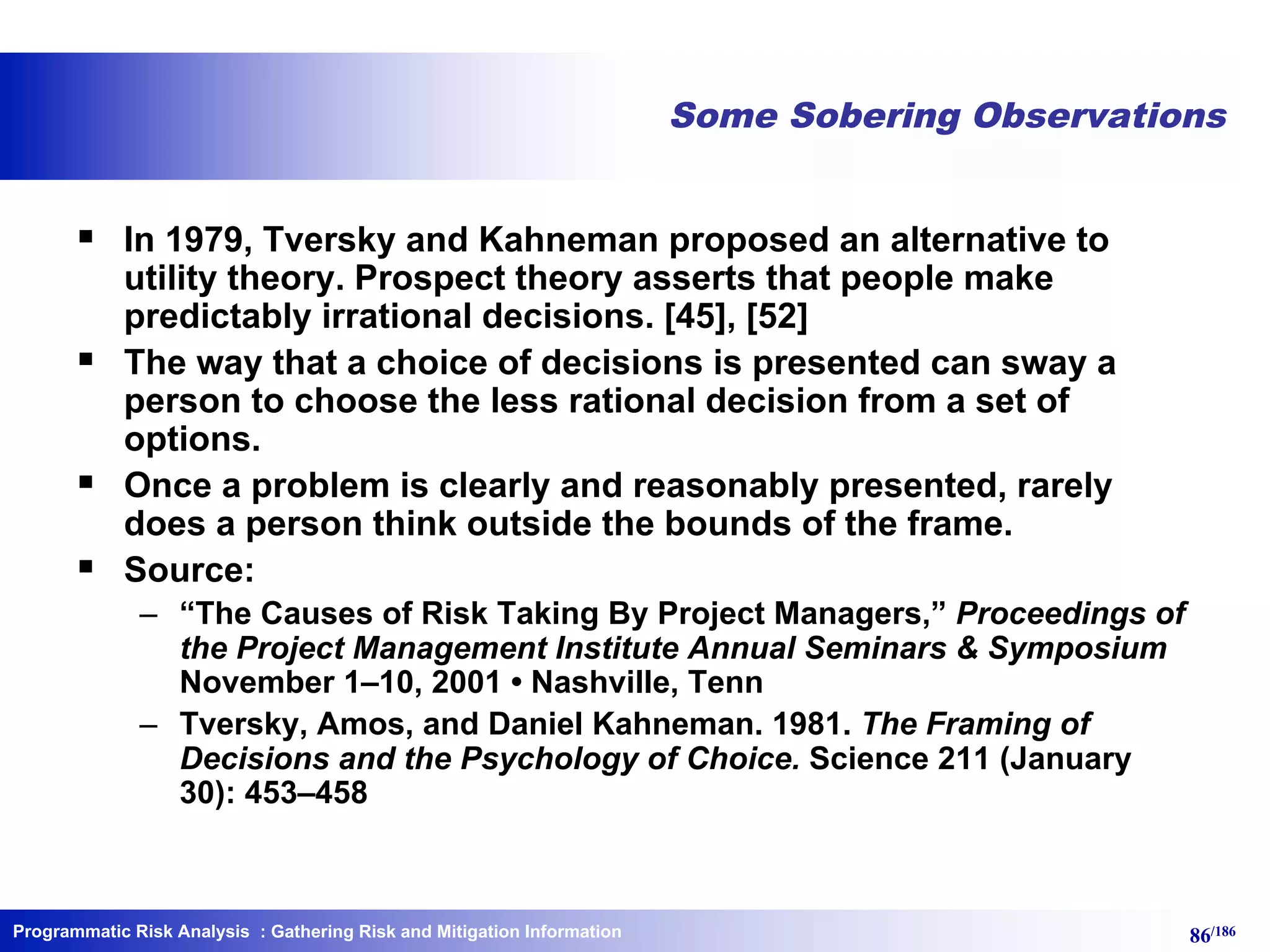 Programmatic Risk Analysis 86/186
Some Sobering Observations
§ In 1979, Tversky and Kahneman proposed an alternative to
utility theory. Prospect theory asserts that people make
predictably irrational decisions. [45], [52]
§ The way that a choice of decisions is presented can sway a
person to choose the less rational decision from a set of
options.
§ Once a problem is clearly and reasonably presented, rarely
does a person think outside the bounds of the frame.
§ Source:
– “The Causes of Risk Taking By Project Managers,” Proceedings of
the Project Management Institute Annual Seminars & Symposium
November 1–10, 2001 • Nashville, Tenn
– Tversky, Amos, and Daniel Kahneman. 1981. The Framing of
Decisions and the Psychology of Choice. Science 211 (January
30): 453–458
: Gathering Risk and Mitigation Information
 