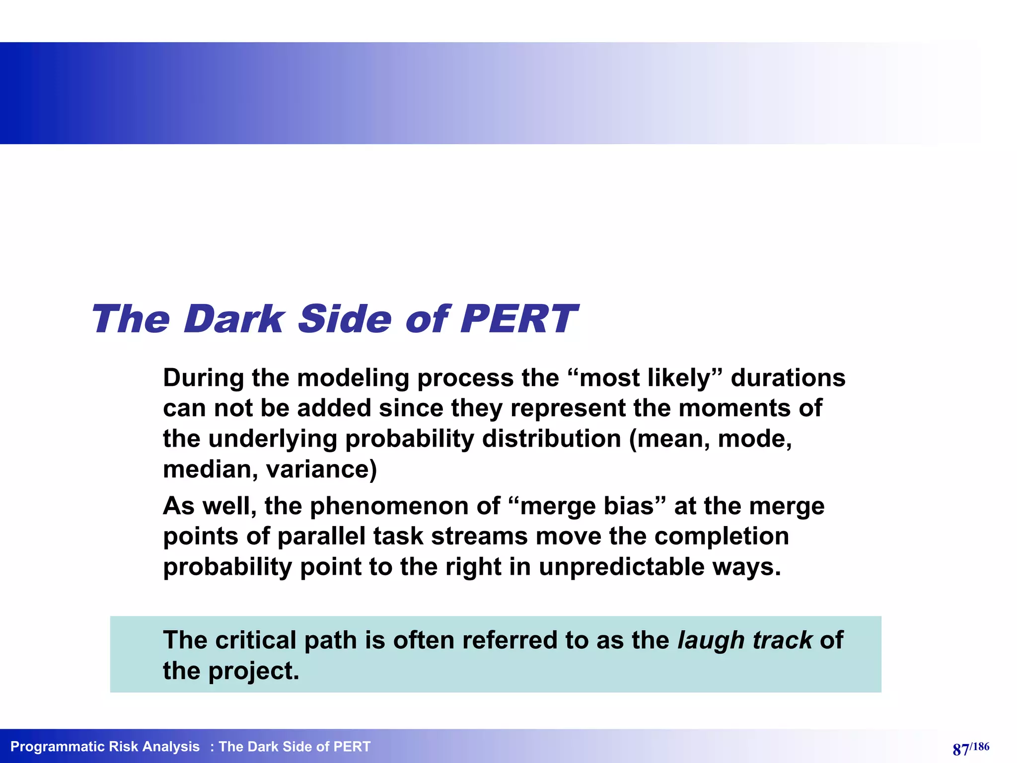 Programmatic Risk Analysis 87/186
The Dark Side of PERT
During the modeling process the “most likely” durations
can not be added since they represent the moments of
the underlying probability distribution (mean, mode,
median, variance)
As well, the phenomenon of “merge bias” at the merge
points of parallel task streams move the completion
probability point to the right in unpredictable ways.
The critical path is often referred to as the laugh track of
the project.
: The Dark Side of PERT
 