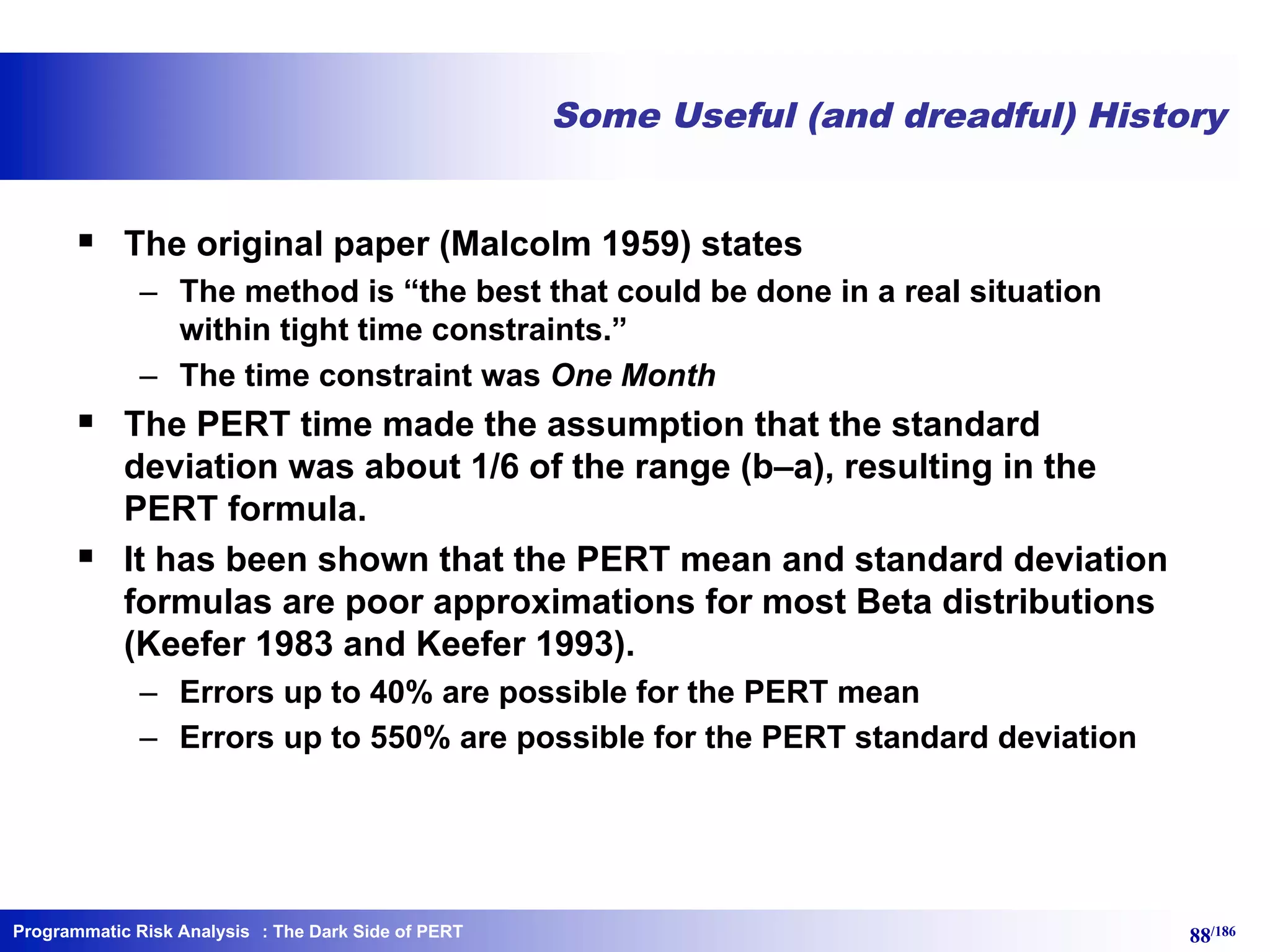 Programmatic Risk Analysis 88/186
Some Useful (and dreadful) History
§ The original paper (Malcolm 1959) states
– The method is “the best that could be done in a real situation
within tight time constraints.”
– The time constraint was One Month
§ The PERT time made the assumption that the standard
deviation was about 1/6 of the range (b–a), resulting in the
PERT formula.
§ It has been shown that the PERT mean and standard deviation
formulas are poor approximations for most Beta distributions
(Keefer 1983 and Keefer 1993).
– Errors up to 40% are possible for the PERT mean
– Errors up to 550% are possible for the PERT standard deviation
: The Dark Side of PERT
 