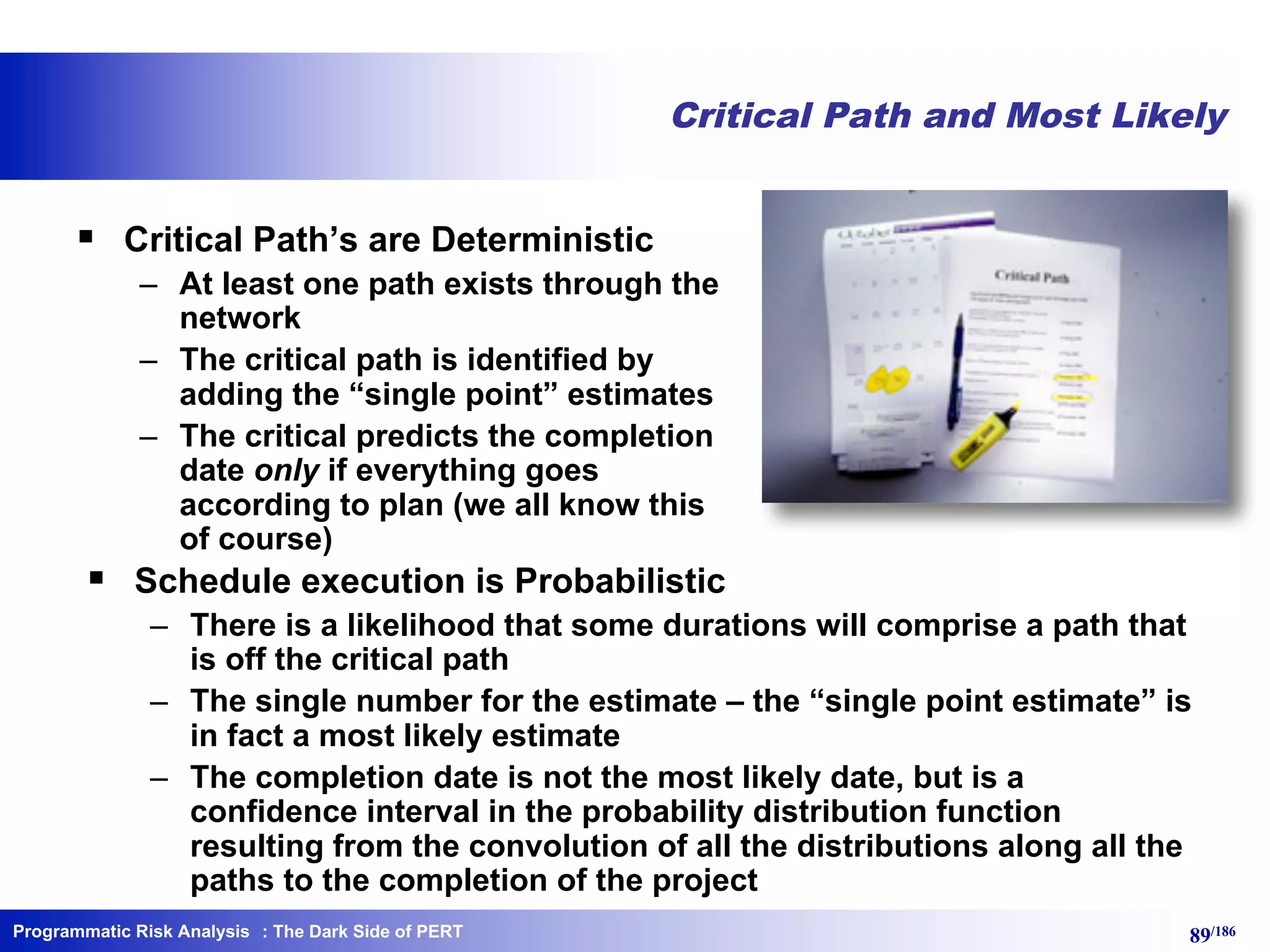 Programmatic Risk Analysis 89/186
Critical Path and Most Likely
§ Critical Path’s are Deterministic
– At least one path exists through the
network
– The critical path is identified by
adding the “single point” estimates
– The critical predicts the completion
date only if everything goes
according to plan (we all know this
of course)
§ Schedule execution is Probabilistic
– There is a likelihood that some durations will comprise a path that
is off the critical path
– The single number for the estimate – the “single point estimate” is
in fact a most likely estimate
– The completion date is not the most likely date, but is a
confidence interval in the probability distribution function
resulting from the convolution of all the distributions along all the
paths to the completion of the project
: The Dark Side of PERT
 