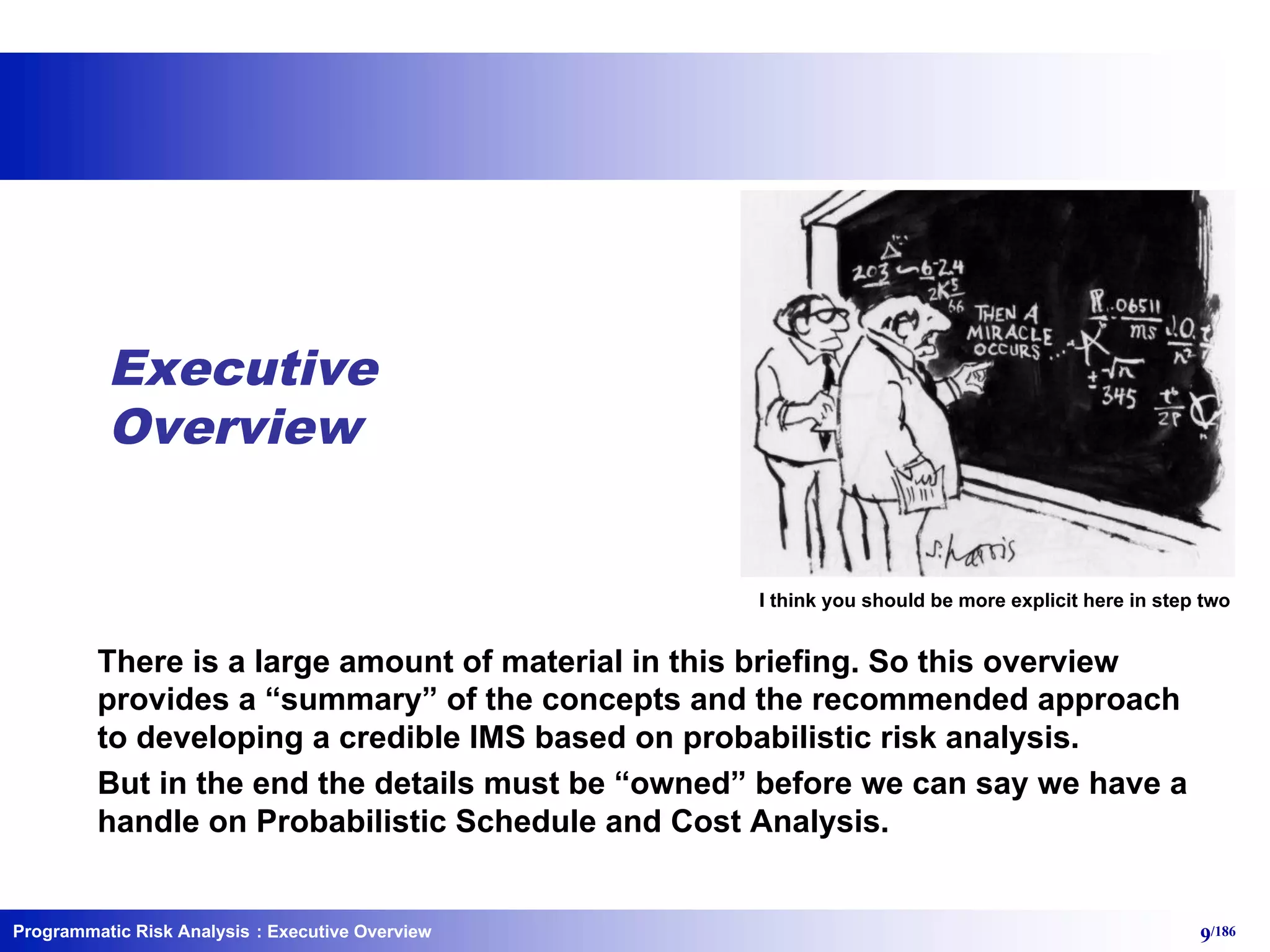 Programmatic Risk Analysis 9/186
I think you should be more explicit here in step two
Executive
Overview
There is a large amount of material in this briefing. So this overview
provides a “summary” of the concepts and the recommended approach
to developing a credible IMS based on probabilistic risk analysis.
But in the end the details must be “owned” before we can say we have a
handle on Probabilistic Schedule and Cost Analysis.
: Executive Overview
 