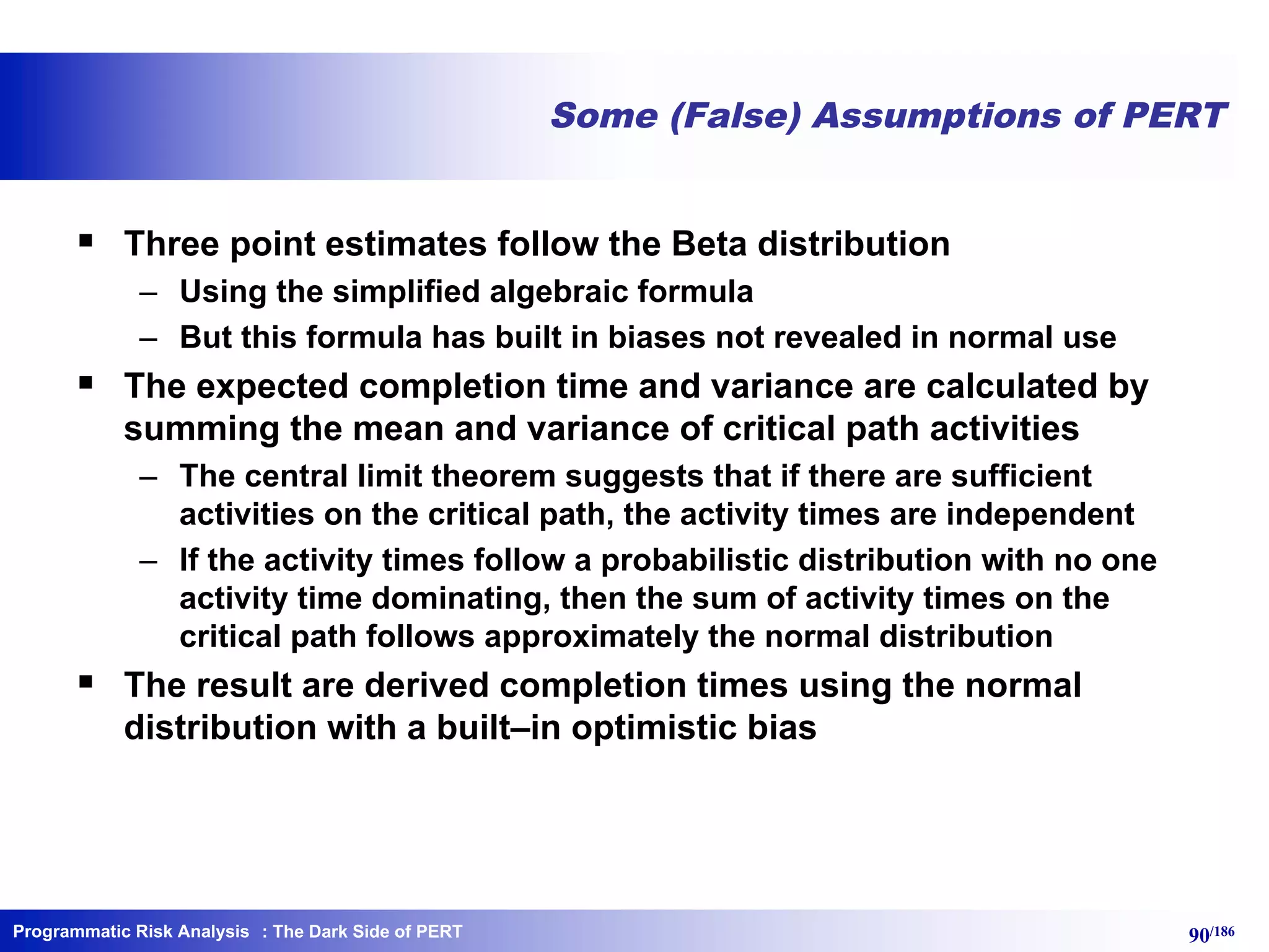 Programmatic Risk Analysis 90/186
Some (False) Assumptions of PERT
§ Three point estimates follow the Beta distribution
– Using the simplified algebraic formula
– But this formula has built in biases not revealed in normal use
§ The expected completion time and variance are calculated by
summing the mean and variance of critical path activities
– The central limit theorem suggests that if there are sufficient
activities on the critical path, the activity times are independent
– If the activity times follow a probabilistic distribution with no one
activity time dominating, then the sum of activity times on the
critical path follows approximately the normal distribution
§ The result are derived completion times using the normal
distribution with a built–in optimistic bias
: The Dark Side of PERT
 