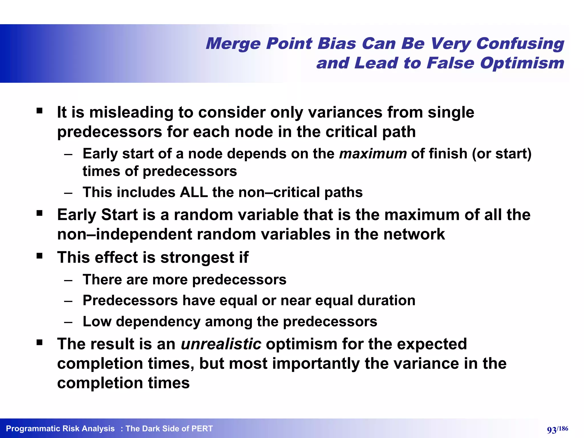 Programmatic Risk Analysis 93/186
Merge Point Bias Can Be Very Confusing
and Lead to False Optimism
§ It is misleading to consider only variances from single
predecessors for each node in the critical path
– Early start of a node depends on the maximum of finish (or start)
times of predecessors
– This includes ALL the non–critical paths
§ Early Start is a random variable that is the maximum of all the
non–independent random variables in the network
§ This effect is strongest if
– There are more predecessors
– Predecessors have equal or near equal duration
– Low dependency among the predecessors
§ The result is an unrealistic optimism for the expected
completion times, but most importantly the variance in the
completion times
: The Dark Side of PERT
 