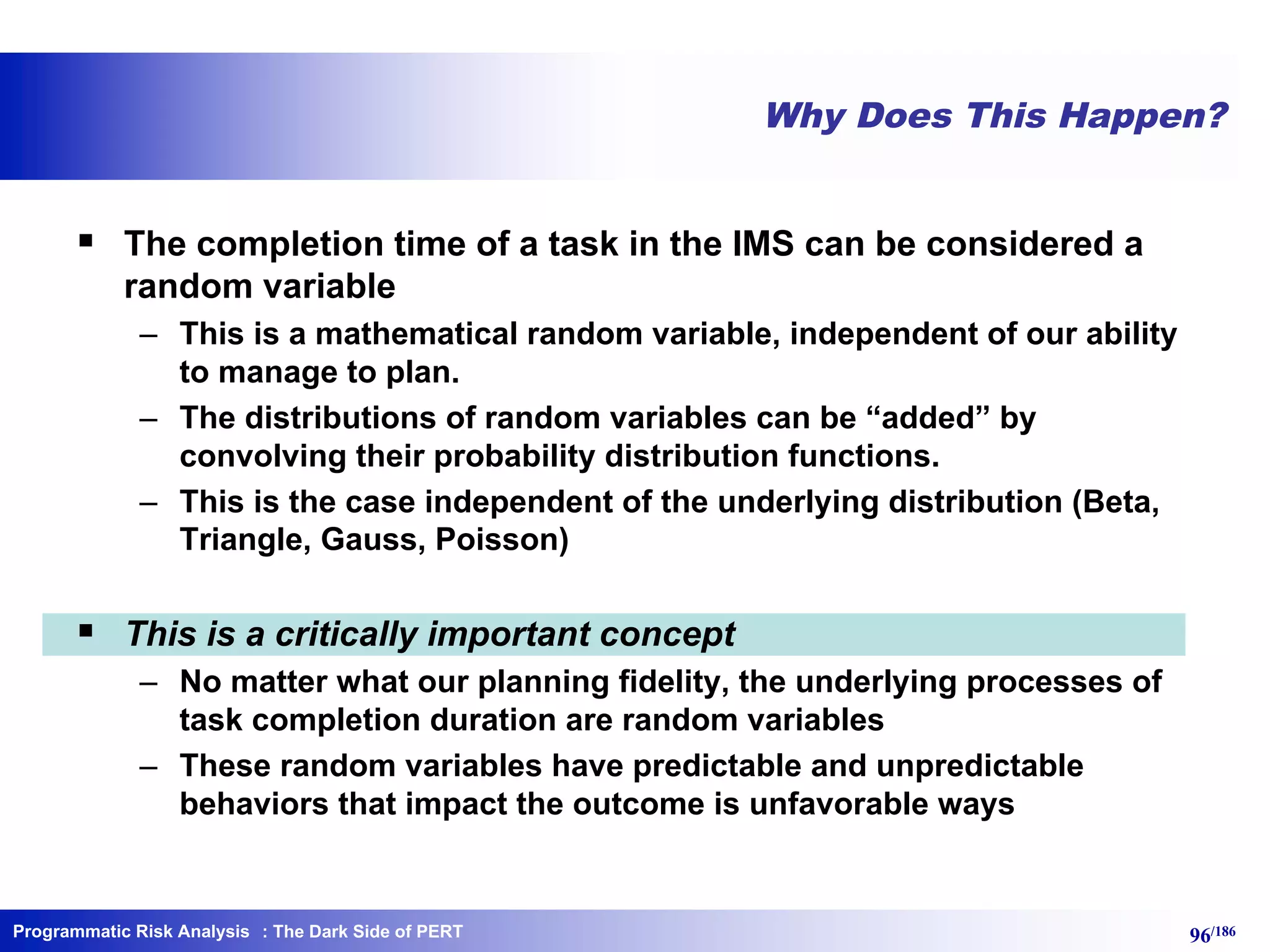 Programmatic Risk Analysis 96/186
Why Does This Happen?
§ The completion time of a task in the IMS can be considered a
random variable
– This is a mathematical random variable, independent of our ability
to manage to plan.
– The distributions of random variables can be “added” by
convolving their probability distribution functions.
– This is the case independent of the underlying distribution (Beta,
Triangle, Gauss, Poisson)
§ This is a critically important concept
– No matter what our planning fidelity, the underlying processes of
task completion duration are random variables
– These random variables have predictable and unpredictable
behaviors that impact the outcome is unfavorable ways
: The Dark Side of PERT
 
