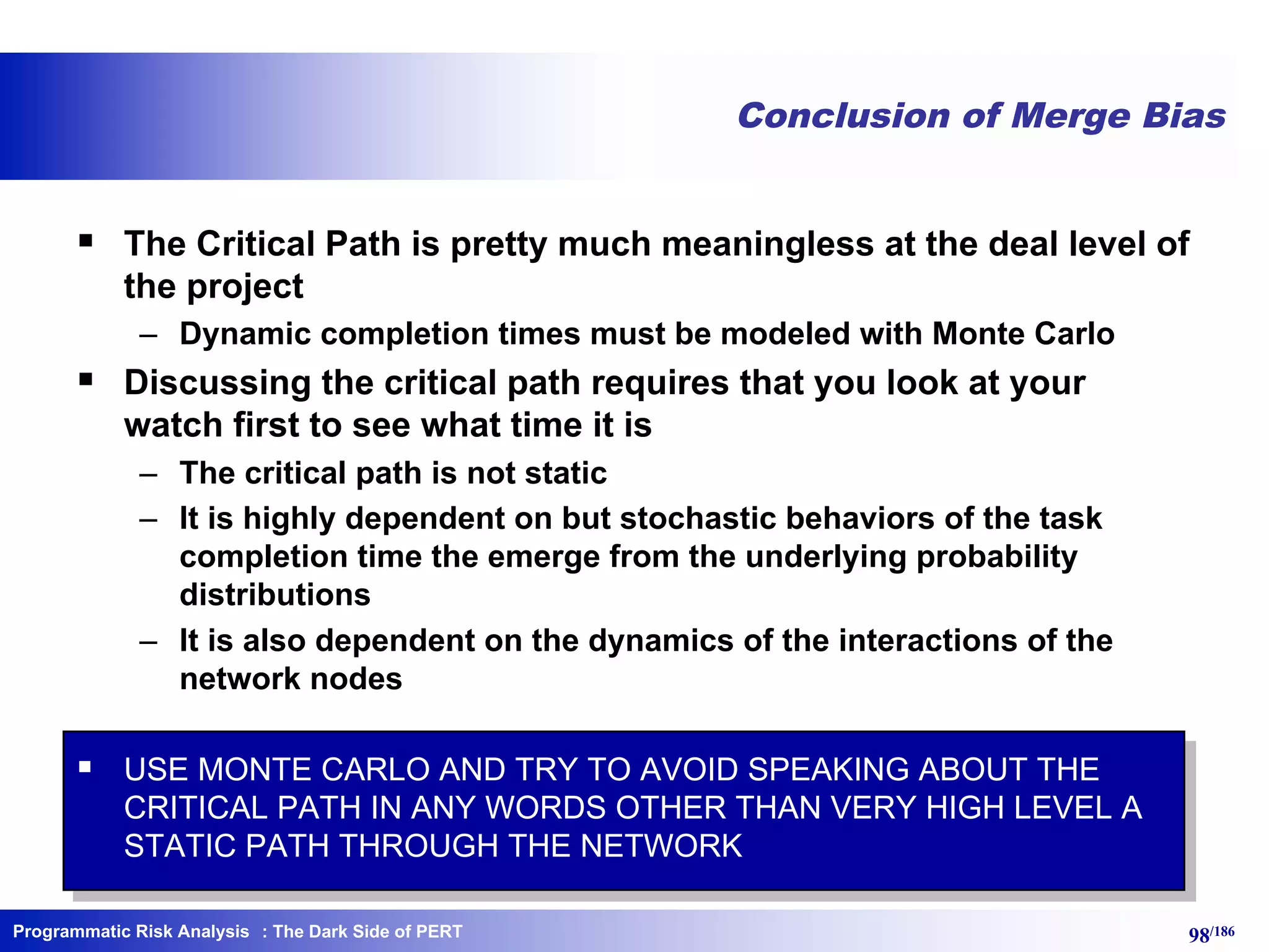 Programmatic Risk Analysis 98/186
Conclusion of Merge Bias
§ The Critical Path is pretty much meaningless at the deal level of
the project
– Dynamic completion times must be modeled with Monte Carlo
§ Discussing the critical path requires that you look at your
watch first to see what time it is
– The critical path is not static
– It is highly dependent on but stochastic behaviors of the task
completion time the emerge from the underlying probability
distributions
– It is also dependent on the dynamics of the interactions of the
network nodes
§ USE MONTE CARLO AND TRY TO AVOID SPEAKING ABOUT THE
CRITICAL PATH IN ANY WORDS OTHER THAN VERY HIGH LEVEL A
STATIC PATH THROUGH THE NETWORK
: The Dark Side of PERT
 