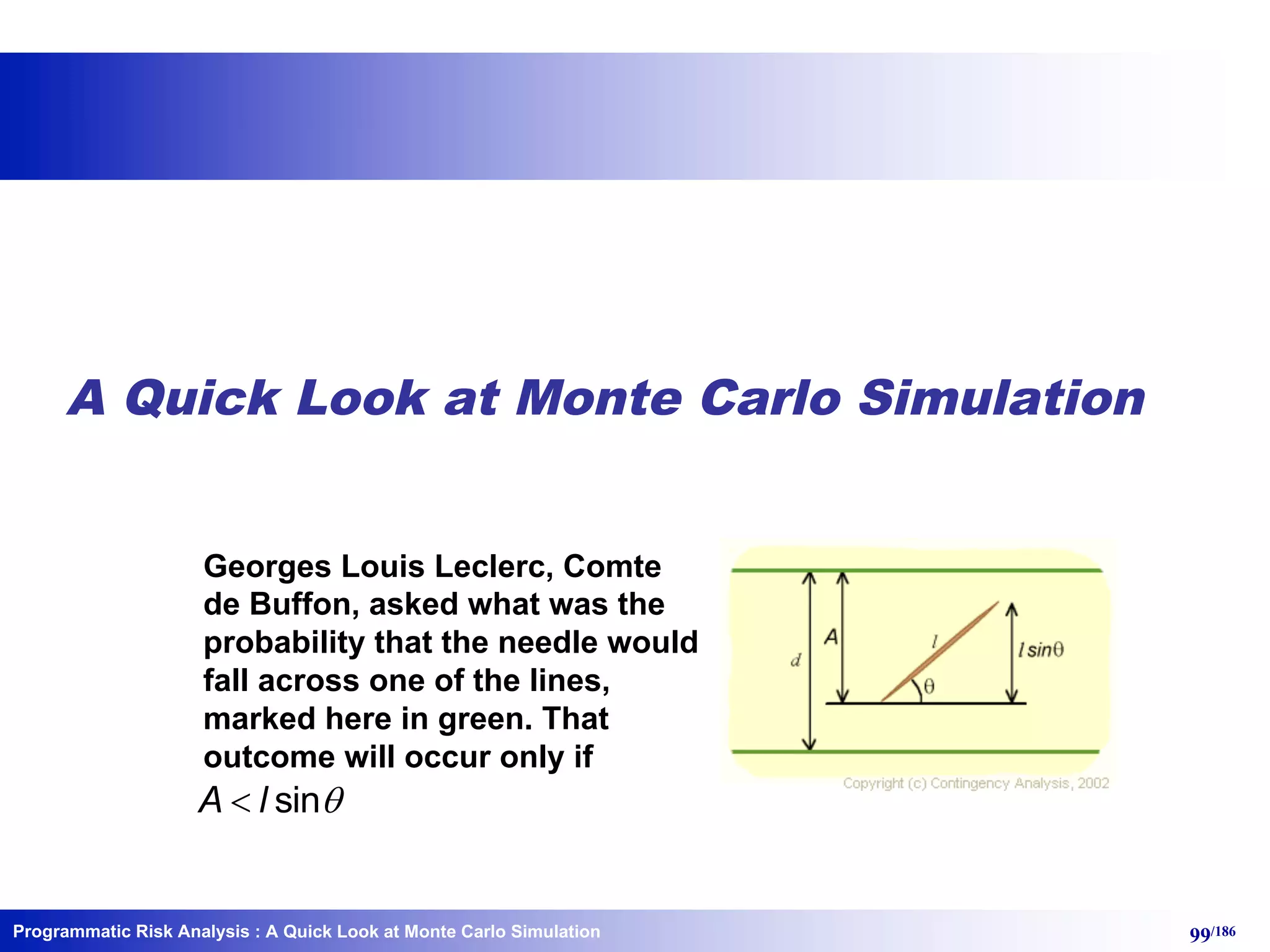 Programmatic Risk Analysis 99/186
A Quick Look at Monte Carlo Simulation
Georges Louis Leclerc, Comte
de Buffon, asked what was the
probability that the needle would
fall across one of the lines,
marked here in green. That
outcome will occur only if
sinA l q<
: A Quick Look at Monte Carlo Simulation
 